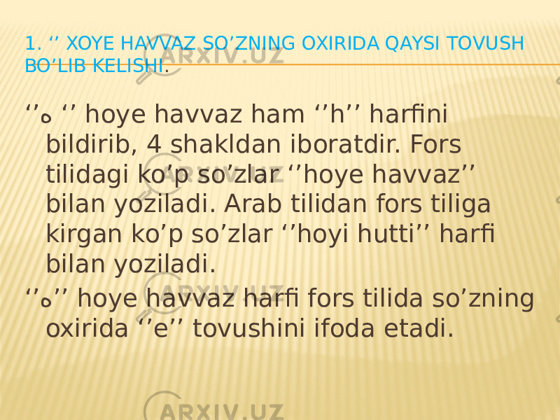 1. ‘’ XOYE HAVVAZ SO’ZNING OXIRIDA QAYSI TOVUSH BO’LIB KELISHI . ‘’ ه ‘’ hoye havvaz ham ‘’h’’ harfini bildirib, 4 shakldan iboratdir. Fors tilidagi ko’p so’zlar ‘’hoye havvaz’’ bilan yoziladi. Arab tilidan fors tiliga kirgan ko’p so’zlar ‘’hoyi hutti’’ harfi bilan yoziladi. ‘’ ه ’’ hoye havvaz harfi fors tilida so’zning oxirida ‘’e’’ tovushini ifoda etadi. 