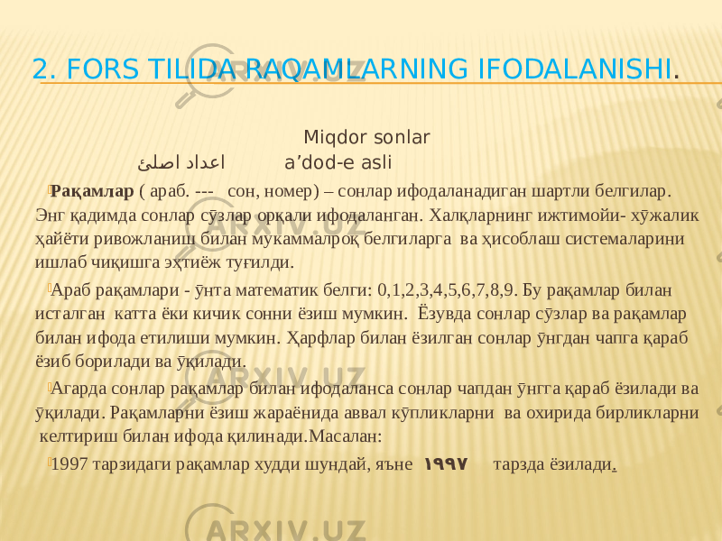 2. FORS TILIDA RAQAMLARNING IFODALANISHI . Miqdor sonlar ئلFصا دادعا a’dod-e asli  Рақамлар ( араб. --- сон, номер) – сонлар ифодаланадиган шартли белгилар. Энг қадимда сонлар сӯзлар орқали ифодаланган. Халқларнинг ижтимойи- хӯжалик ҳайёти ривожланиш билан мукаммалроқ белгиларга ва ҳисоблаш системаларини ишлаб чиқишга эҳтиёж туғилди.  Араб рақамлари - ӯнта математик белги: 0,1,2,3,4,5,6,7,8,9. Бу рақамлар билан исталган катта ёки кичик сонни ёзиш мумкин. Ёзувда сонлар сӯзлар ва рақамлар билан ифода етилиши мумкин. Ҳарфлар билан ёзилган сонлар ӯнгдан чапга қараб ёзиб борилади ва ӯқилади.  Агарда сонлар рақамлар билан ифодаланса сонлар чапдан ӯнгга қараб ёзилади ва ӯқилади. Рақамларни ёзиш жараёнида аввал кӯпликларни ва охирида бирликларни келтириш билан ифода қилинади.Масалан:  1997 тарзидаги рақамлар худди шундай, яъне ١٩٩٧ тарзда ёзилади . 