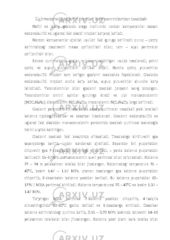 Uglevodorod gazlarini nordon komponentlardan tozalash Neftli va tabiiy gazlarda bizga mahlumki nordon komponentlar asosan vodorodsulfid va uglerod ikki oksidi miqdori ko’proq bo’ladi. Nordon komponentlar ajralish usullari ikki guruga bo’linadi: quruq – qattiq ko’rinishdagi tozalovchi massa qo’llanilishi bilan; nam – suyu yeritmalar qo’llanilishi bilan. Sanoat qurilmalarida gazlar mujassamlashtirilgan usulda tozalanadi, yahni qattiq va suyuq yutuvchilarni qo’llash orqali. Barcha qattiq yutuvchilar vodorodsulfid miqdori kam bo’lgan gazlarni tozalashda foydalanadi. Gazlarda vodorodsulfid miqdori ancha ko’p bo’lsa, suyuq yutuvchilar shuncha ko’p ishlatiladi. Yetanolaminlar bilan gazlarni tozalash jarayoni keng tarqalgan. Yetanolaminlar aminli spirtlar guruhiga kiradi va ular monoetanolamin (NOC 2 N 4 N 2 ); dietanolamin N(C 2 N 4 O) 2 ; trietanolamin N(C 2 N 4 O) 3 larga bo’linadi. Gazlarni yetanolaminli tozalashda asosiy qurilmalar nasadkali yoki tarelkali kolonna tipidagi absorber va desorber hisoblanadi. Gazlarni vodorodsulfid va uglerod ikki oksiddan monoetanolamin yordamida tozalash qurilmasi texnologik tizimi quyida keltirilgan. Gazlarni tozalash ikki bosqichda o’tkaziladi. Tozalashga kiritiluvchi gaz separqatorga berilib, undan kondensat ajratiladi. Separator 1ni yuqorisidan chi q uvchi gaz 2-absorbsion kolonnaga yuboriladi, u yerda kolonna yuqorisidan beriluvchi 15–17% li monoetanolamin suvli yeritmasi bilan to’ q nashadi. Kolonna 22 – 24 ta yel a ksimon tarelka bilan jiozlangan. Kolonnadagi temperatura 25 – 40 0 C, bosim 1.47 – 1.57 MPa. q isman tozalangan gaz kolonna yuqorisidan chi q arilib, 9-absorbsion kolonna pastidan beriladi. Bu kolonna yuqorisidan 10– 12% li MEA yeritmasi kiritiladi. Kolonna temperaturasi 20 – 40 0 C va bosim 1.37 – 1.47 MPa. To’yingan MEA yeritmasi 2-kolonna pastidan chi q arilib, 4-issi q lik almashtirgichda 80–90 0 C gacha isitiladi va 6-desoberga kiri ti ladi. Desorber kolonna ko’rinishidagi q urilma bo’lib, 0.15 – 0.20 MPa bosimda ishlovchi 14–16 yelaksimon tarelkalar bilan ji h ozlangan. Kolonna pasti q ismi berk tarelka bilan 