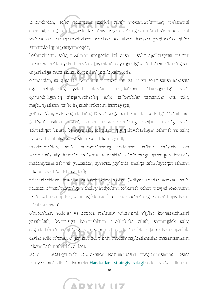 to’rtinchidan, soliq nazoratini tashkil qilish mexanizmlarining mukammal emasligi, shu jumladan soliq tekshiruvi obyektlarining zarur tahlilsiz belgilanishi soliqqa oid huquqbuzarliklarni aniqlash va ularni barvaqt profilaktika qilish samaradorligini pasaytirmoqda; beshinchidan, soliq nizolarini sudgacha hal etish – soliq apellatsiyasi instituti imkoniyatlaridan yetarli darajada foydalanilmayotganligi soliq to’lovchilarning sud organlariga murojaatlari ko’payishiga olib kelmoqda; oltinchidan, soliq solish tizimining murakkabligi va bir xil soliq solish bazasiga ega soliqlarning yetarli darajada unifikatsiya qilinmaganligi, soliq qonunchiligining o’zgaruvchanligi soliq to’lovchilar tomonidan o’z soliq majburiyatlarini to’liq bajarish imkonini bermayapti; yettinchidan, soliq organlarining Davlat budjetiga tushumlar to’liqligini ta’minlash faoliyati ustidan tashqi nazorat mexanizmlarining mavjud emasligi soliq solinadigan bazani kengaytirish, soliqlarning yig’iluvchanligini oshirish va soliq to’lovchilarni hisobga olish imkonini bermayapti; sakkizinchidan, soliq to’lovchilarning soliqlarni to’lash bo’yicha o’z konstitutsiyaviy burchini ixtiyoriy bajarishini ta’minlashga qaratilgan huquqiy madaniyatini oshirish yuzasidan, ayniqsa, joylarda amalga oshirilayotgan ishlarni takomillashtirish talab etiladi; to’qqizinchidan, bozorlar va savdo komplekslari faoliyati ustidan samarali soliq nazorati o’rnatilmaganligi mahalliy budjetlarni to’ldirish uchun mavjud rezervlarni to’liq safarbar qilish, shuningdek naqd pul mablag’larining kafolatli qaytishini ta’minlamayapti; o’ninchidan, soliqlar va boshqa majburiy to’lovlarni yig’ish ko’rsatkichlarini yaxshilash, korrupsiya ko’rinishlarini profilaktika qilish, shuningdek soliq organlarida xizmat qilishga halol va yuqori malakali kadrlarni jalb etish maqsadida davlat soliq xizmati organlari xodimlarini moddiy rag’batlantirish mexanizmlarini takomillashtirish talab etiladi. 2017 — 2021-yillarda O’zbekiston Respublikasini rivojlantirishning beshta ustuvor yo’nalishi bo’yicha   Harakatlar strategiyasidagi   soliq solish tizimini 10 