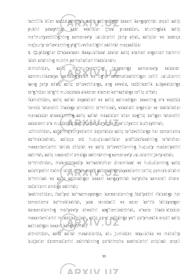 izchillik bilan soddalashtirish, soliq solinadigan bazani kengaytirish orqali soliq yukini pasaytirish kabi vazifalar ijrosi yuzasidan, shuningdek soliq ma’muriyatchiligining zamonaviy uslublarini joriy etish, soliqlar va boshqa majburiy to’lovlarning yig’iluvchanligini oshirish maqsadida: 1. Quyidagilar O’zbekiston Respublikasi davlat soliq xizmati organlari tizimini isloh etishning muhim yo’nalishlari hisoblansin: birinchidan, soliq ma’muriyatchiligi jarayoniga zamonaviy axborot- kommunikatsiya texnologiyalari va ilg’or avtomatlashtirilgan tahlil uslublarini keng joriy etish, soliq to’lovchilarga, eng avvalo, tadbirkorlik subyektlariga to’g’ridan to’g’ri muloqotsiz elektron xizmat ko’rsatishga to’liq o’tish; ikkinchidan, soliq solish obyektlari va soliq solinadigan bazaning o’z vaqtida hamda ishonchli hisobga olinishini ta’minlash, vakolatli organlar va tashkilotlar mansabdor shaxslarining soliq solish masalalari bilan bog’liq bo’lgan ishonchli axborotni o’z muddatida taqdim etish bo’yicha mas’uliyatini kuchaytirish; uchinchidan, soliq majburiyatlarini bajarishda soliq to’lovchilarga har tomonlama ko’maklashish, soliqqa oid huquqbuzarliklar profilaktikasining ta’sirchan mexanizmlarini ishlab chiqish va soliq to’lovchilarning huquqiy madaniyatini oshirish, soliq nazoratini amalga oshirishning zamonaviy uslublarini joriy etish; to’rtinchidan, makroiqtisodiy ko’rsatkichlar dinamikasi va hududlarning soliq salohiyatini tizimli tahlil qilish orqali soliq solish obyektlarini to’liq qamrab olishni ta’minlash va soliq solinadigan bazani kengaytirish bo’yicha samarali chora- tadbirlarni amalga oshirish; beshinchidan, faoliyat ko’rsatmayotgan korxonalarning faoliyatini tiklashga har tomonlama ko’maklashish, past rentabelli va zarar ko’rib ishlayotgan korxonalarning moliyaviy ahvolini sog’lomlashtirish, o’zaro hisob-kitoblar mexanizmlarini mustahkamlash, soliq qarzi oshishiga yo’l qo’ymaslik orqali soliq solinadigan bazani kengaytirish; oltinchidan, soliq solish masalalarida, shu jumladan respublika va mahalliy budjetlar daromadlarini oshirishning qo’shimcha zaxiralarini aniqlash orqali 11 