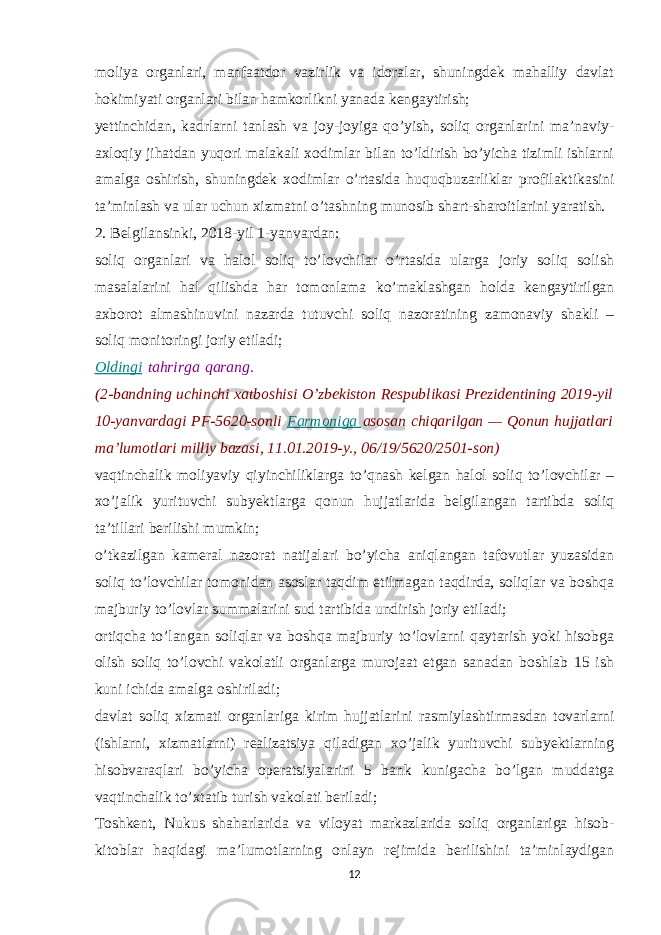 moliya organlari, manfaatdor vazirlik va idoralar, shuningdek mahalliy davlat hokimiyati organlari bilan hamkorlikni yanada kengaytirish; yettinchidan, kadrlarni tanlash va joy-joyiga qo’yish, soliq organlarini ma’naviy- axloqiy jihatdan yuqori malakali xodimlar bilan to’ldirish bo’yicha tizimli ishlarni amalga oshirish, shuningdek xodimlar o’rtasida huquqbuzarliklar profilaktikasini ta’minlash va ular uchun xizmatni o’tashning munosib shart-sharoitlarini yaratish. 2. Belgilansinki, 2018-yil 1-yanvardan: soliq organlari va halol soliq to’lovchilar o’rtasida ularga joriy soliq solish masalalarini hal qilishda har tomonlama ko’maklashgan holda kengaytirilgan axborot almashinuvini nazarda tutuvchi soliq nazoratining zamonaviy shakli – soliq monitoringi joriy etiladi; Oldingi   tahrirga   qarang. (2-bandning uchinchi xatboshisi O’zbekiston Respublikasi Prezidentining 2019-yil 10-yanvardagi PF-5620-sonli   Farmoniga   asosan chiqarilgan — Qonun hujjatlari ma’lumotlari milliy bazasi, 11.01.2019-y., 06/19/5620/2501-son) vaqtinchalik moliyaviy qiyinchiliklarga to’qnash kelgan halol soliq to’lovchilar – xo’jalik yurituvchi subyektlarga qonun hujjatlarida belgilangan tartibda soliq ta’tillari berilishi mumkin; o’tkazilgan kameral nazorat natijalari bo’yicha aniqlangan tafovutlar yuzasidan soliq to’lovchilar tomonidan asoslar taqdim etilmagan taqdirda, soliqlar va boshqa majburiy to’lovlar summalarini sud tartibida undirish joriy etiladi; ortiqcha to’langan soliqlar va boshqa majburiy to’lovlarni qaytarish yoki hisobga olish soliq to’lovchi vakolatli organlarga murojaat etgan sanadan boshlab 15 ish kuni ichida amalga oshiriladi; davlat soliq xizmati organlariga kirim hujjatlarini rasmiylashtirmasdan tovarlarni (ishlarni, xizmatlarni) realizatsiya qiladigan xo’jalik yurituvchi subyektlarning hisobvaraqlari bo’yicha operatsiyalarini 5 bank kunigacha bo’lgan muddatga vaqtinchalik to’xtatib turish vakolati beriladi; Toshkent, Nukus shaharlarida va viloyat markazlarida soliq organlariga hisob- kitoblar haqidagi ma’lumotlarning onlayn rejimida berilishini ta’minlaydigan 12 