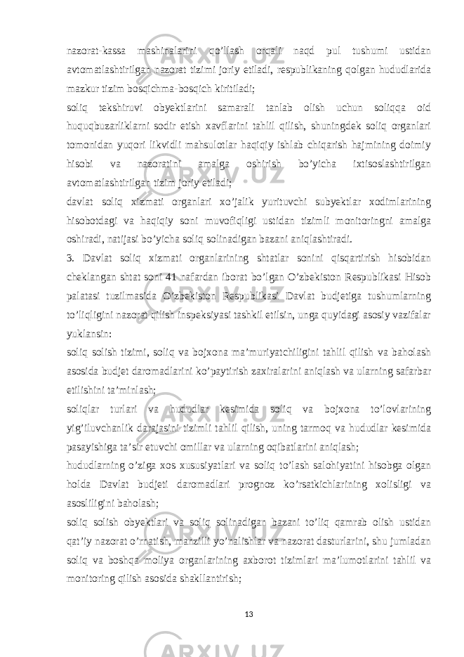 nazorat-kassa mashinalarini qo’llash orqali naqd pul tushumi ustidan avtomatlashtirilgan nazorat tizimi joriy etiladi, respublikaning qolgan hududlarida mazkur tizim bosqichma-bosqich kiritiladi; soliq tekshiruvi obyektlarini samarali tanlab olish uchun soliqqa oid huquqbuzarliklarni sodir etish xavflarini tahlil qilish, shuningdek soliq organlari tomonidan yuqori likvidli mahsulotlar haqiqiy ishlab chiqarish hajmining doimiy hisobi va nazoratini amalga oshirish bo’yicha ixtisoslashtirilgan avtomatlashtirilgan tizim joriy etiladi; davlat soliq xizmati organlari xo’jalik yurituvchi subyektlar xodimlarining hisobotdagi va haqiqiy soni muvofiqligi ustidan tizimli monitoringni amalga oshiradi, natijasi bo’yicha soliq solinadigan bazani aniqlashtiradi. 3. Davlat soliq xizmati organlarining shtatlar sonini qisqartirish hisobidan cheklangan shtat soni 41 nafardan iborat bo’lgan O’zbekiston Respublikasi Hisob palatasi tuzilmasida O’zbekiston Respublikasi Davlat budjetiga tushumlarning to’liqligini nazorat qilish inspeksiyasi tashkil etilsin, unga quyidagi asosiy vazifalar yuklansin: soliq solish tizimi, soliq va bojxona ma’muriyatchiligini tahlil qilish va baholash asosida budjet daromadlarini ko’paytirish zaxiralarini aniqlash va ularning safarbar etilishini ta’minlash; soliqlar turlari va hududlar kesimida soliq va bojxona to’lovlarining yig’iluvchanlik darajasini tizimli tahlil qilish, uning tarmoq va hududlar kesimida pasayishiga ta’sir etuvchi omillar va ularning oqibatlarini aniqlash; hududlarning o’ziga xos xususiyatlari va soliq to’lash salohiyatini hisobga olgan holda Davlat budjeti daromadlari prognoz ko’rsatkichlarining xolisligi va asosliligini baholash; soliq solish obyektlari va soliq solinadigan bazani to’liq qamrab olish ustidan qat’iy nazorat o’rnatish, manzilli yo’nalishlar va nazorat dasturlarini, shu jumladan soliq va boshqa moliya organlarining axborot tizimlari ma’lumotlarini tahlil va monitoring qilish asosida shakllantirish; 13 