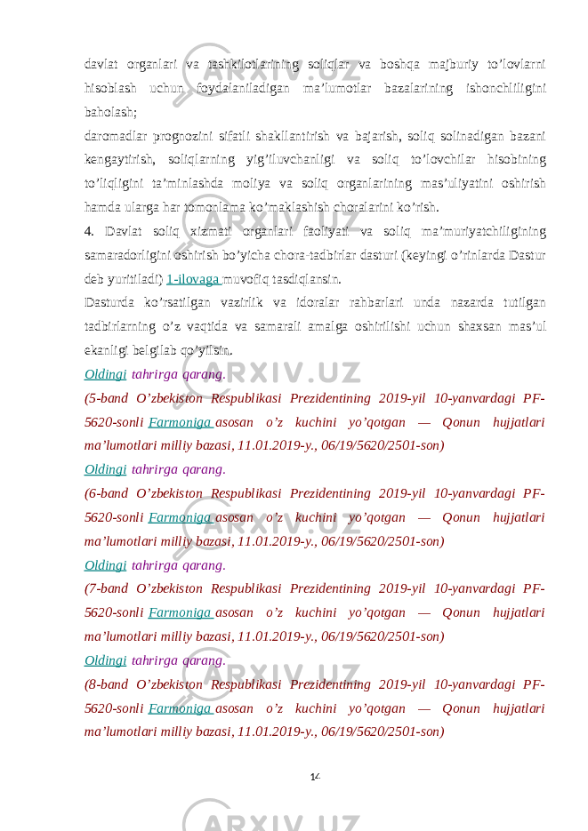 davlat organlari va tashkilotlarining soliqlar va boshqa majburiy to’lovlarni hisoblash uchun foydalaniladigan ma’lumotlar bazalarining ishonchliligini baholash; daromadlar prognozini sifatli shakllantirish va bajarish, soliq solinadigan bazani kengaytirish, soliqlarning yig’iluvchanligi va soliq to’lovchilar hisobining to’liqligini ta’minlashda moliya va soliq organlarining mas’uliyatini oshirish hamda ularga har tomonlama ko’maklashish choralarini ko’rish. 4. Davlat soliq xizmati organlari faoliyati va soliq ma’muriyatchiligining samaradorligini oshirish bo’yicha chora-tadbirlar dasturi (keyingi o’rinlarda Dastur deb yuritiladi)   1-ilovaga   muvofiq tasdiqlansin. Dasturda ko’rsatilgan vazirlik va idoralar rahbarlari unda nazarda tutilgan tadbirlarning o’z vaqtida va samarali amalga oshirilishi uchun shaxsan mas’ul ekanligi belgilab qo’yilsin. Oldingi   tahrirga   qarang. (5-band O’zbekiston Respublikasi Prezidentining 2019-yil 10-yanvardagi PF- 5620-sonli   Farmoniga   asosan o’z kuchini yo’qotgan — Qonun hujjatlari ma’lumotlari milliy bazasi, 11.01.2019-y., 06/19/5620/2501-son) Oldingi   tahrirga   qarang. (6-band O’zbekiston Respublikasi Prezidentining 2019-yil 10-yanvardagi PF- 5620-sonli   Farmoniga   asosan o’z kuchini yo’qotgan — Qonun hujjatlari ma’lumotlari milliy bazasi, 11.01.2019-y., 06/19/5620/2501-son) Oldingi   tahrirga   qarang. (7-band O’zbekiston Respublikasi Prezidentining 2019-yil 10-yanvardagi PF- 5620-sonli   Farmoniga   asosan o’z kuchini yo’qotgan — Qonun hujjatlari ma’lumotlari milliy bazasi, 11.01.2019-y., 06/19/5620/2501-son) Oldingi   tahrirga   qarang. (8-band O’zbekiston Respublikasi Prezidentining 2019-yil 10-yanvardagi PF- 5620-sonli   Farmoniga   asosan o’z kuchini yo’qotgan — Qonun hujjatlari ma’lumotlari milliy bazasi, 11.01.2019-y., 06/19/5620/2501-son) 14 