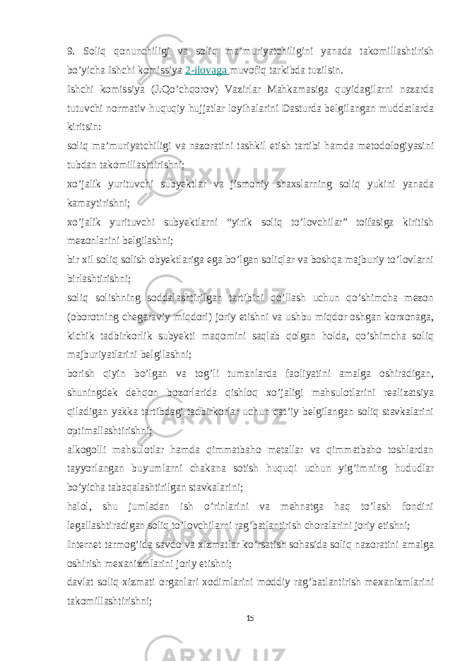 9. Soliq qonunchiligi va soliq ma’muriyatchiligini yanada takomillashtirish bo’yicha Ishchi komissiya   2-ilovaga   muvofiq tarkibda tuzilsin. Ishchi komissiya (J.Qo’chqorov) Vazirlar Mahkamasiga quyidagilarni nazarda tutuvchi normativ-huquqiy hujjatlar loyihalarini Dasturda belgilangan muddatlarda kiritsin: soliq ma’muriyatchiligi va nazoratini tashkil etish tartibi hamda metodologiyasini tubdan takomillashtirishni; xo’jalik yurituvchi subyektlar va jismoniy shaxslarning soliq yukini yanada kamaytirishni; xo’jalik yurituvchi subyektlarni “yirik soliq to’lovchilar” toifasiga kiritish mezonlarini belgilashni; bir xil soliq solish obyektlariga ega bo’lgan soliqlar va boshqa majburiy to’lovlarni birlashtirishni; soliq solishning soddalashtirilgan tartibini qo’llash uchun qo’shimcha mezon (oborotning chegaraviy miqdori) joriy etishni va ushbu miqdor oshgan korxonaga, kichik tadbirkorlik subyekti maqomini saqlab qolgan holda, qo’shimcha soliq majburiyatlarini belgilashni; borish qiyin bo’lgan va tog’li tumanlarda faoliyatini amalga oshiradigan, shuningdek dehqon bozorlarida qishloq xo’jaligi mahsulotlarini realizatsiya qiladigan yakka tartibdagi tadbirkorlar uchun qat’iy belgilangan soliq stavkalarini optimallashtirishni; alkogolli mahsulotlar hamda qimmatbaho metallar va qimmatbaho toshlardan tayyorlangan buyumlarni chakana sotish huquqi uchun yig’imning hududlar bo’yicha tabaqalashtirilgan stavkalarini; halol, shu jumladan ish o’rinlarini va mehnatga haq to’lash fondini legallashtiradigan soliq to’lovchilarni rag’batlantirish choralarini joriy etishni; Internet tarmog’ida savdo va xizmatlar ko’rsatish sohasida soliq nazoratini amalga oshirish mexanizmlarini joriy etishni; davlat soliq xizmati organlari xodimlarini moddiy rag’batlantirish mexanizmlarini takomillashtirishni; 15 