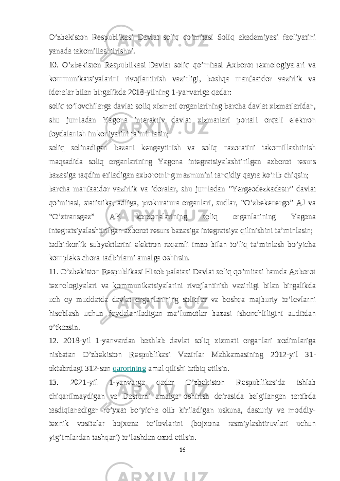 O’zbekiston Respublikasi Davlat soliq qo’mitasi Soliq akademiyasi faoliyatini yanada takomillashtirishni. 10. O’zbekiston Respublikasi Davlat soliq qo’mitasi Axborot texnologiyalari va kommunikatsiyalarini rivojlantirish vazirligi, boshqa manfaatdor vazirlik va idoralar bilan birgalikda 2018-yilning 1-yanvariga qadar: soliq to’lovchilarga davlat soliq xizmati organlarining barcha davlat xizmatlaridan, shu jumladan Yagona interaktiv davlat xizmatlari portali orqali elektron foydalanish imkoniyatini ta’minlasin; soliq solinadigan bazani kengaytirish va soliq nazoratini takomillashtirish maqsadida soliq organlarining Yagona integratsiyalashtirilgan axborot resurs bazasiga taqdim etiladigan axborotning mazmunini tanqidiy qayta ko’rib chiqsin; barcha manfaatdor vazirlik va idoralar, shu jumladan “Yergeodezkadastr” davlat qo’mitasi, statistika, adliya, prokuratura organlari, sudlar, “O’zbekenergo” AJ va “O’ztransgaz” AK korxonalarining soliq organlarining Yagona integratsiyalashtirilgan axborot resurs bazasiga integratsiya qilinishini ta’minlasin; tadbirkorlik subyektlarini elektron raqamli imzo bilan to’liq ta’minlash bo’yicha kompleks chora-tadbirlarni amalga oshirsin. 11. O’zbekiston Respublikasi Hisob palatasi Davlat soliq qo’mitasi hamda Axborot texnologiyalari va kommunikatsiyalarini rivojlantirish vazirligi bilan birgalikda uch oy muddatda davlat organlarining soliqlar va boshqa majburiy to’lovlarni hisoblash uchun foydalaniladigan ma’lumotlar bazasi ishonchliligini auditdan o’tkazsin. 12. 2018-yil 1-yanvardan boshlab davlat soliq xizmati organlari xodimlariga nisbatan O’zbekiston Respublikasi Vazirlar Mahkamasining 2012-yil 31- oktabrdagi 312-son   qarorining   amal qilishi tatbiq etilsin. 13. 2021-yil 1-yanvarga qadar O’zbekiston Respublikasida ishlab chiqarilmaydigan va Dasturni amalga oshirish doirasida belgilangan tartibda tasdiqlanadigan ro’yxat bo’yicha olib kiriladigan uskuna, dasturiy va moddiy- texnik vositalar bojxona to’lovlarini (bojxona rasmiylashtiruvlari uchun yig’imlardan tashqari) to’lashdan ozod etilsin. 16 