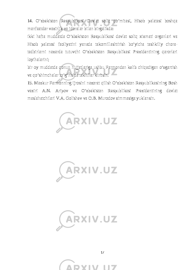 14. O’zbekiston Respublikasi Davlat soliq qo’mitasi, Hisob palatasi boshqa manfaatdor vazirlik va idoralar bilan birgalikda: ikki hafta muddatda O’zbekiston Respublikasi davlat soliq xizmati organlari va Hisob palatasi faoliyatini yanada takomillashtirish bo’yicha tashkiliy chora- tadbirlarni nazarda tutuvchi O’zbekiston Respublikasi Prezidentining qarorlari loyihalarini; bir oy muddatda qonun hujjatlariga ushbu Farmondan kelib chiqadigan o’zgartish va qo’shimchalar to’g’risida takliflar kiritsin. 15. Mazkur Farmonning ijrosini nazorat qilish O’zbekiston Respublikasining Bosh vaziri A.N. Aripov va O’zbekiston Respublikasi Prezidentining davlat maslahatchilari V.A. Golishev va O.B. Murodov zimmasiga yuklansin. 17 