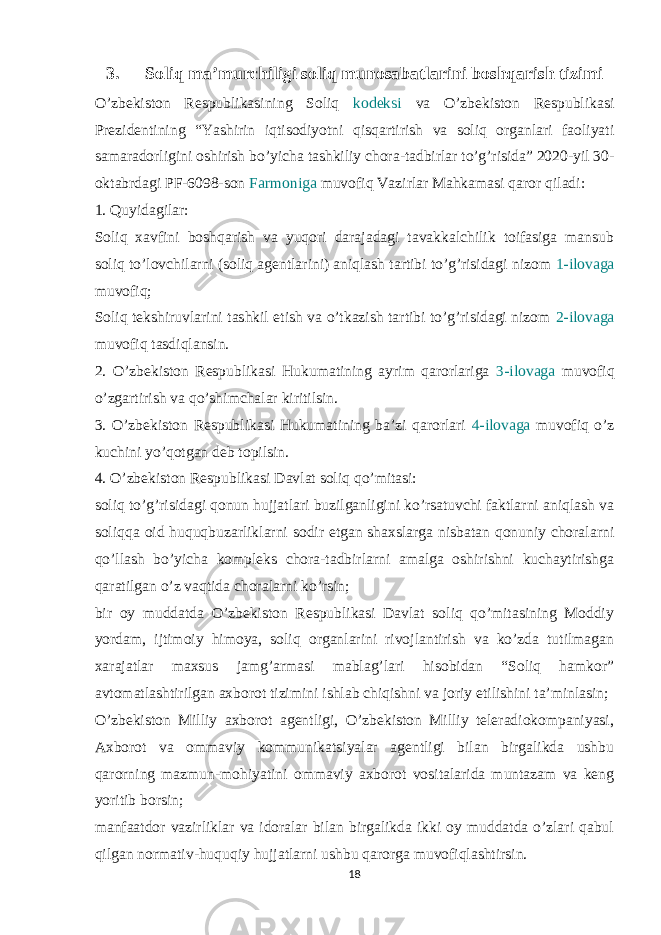 3. Soliq ma’murchiligi soliq munosabatlarini boshqarish tizimi O’zbekiston Respublikasining Soliq kodeksi va O’zbekiston Respublikasi Prezidentining “Yashirin iqtisodiyotni qisqartirish va soliq organlari faoliyati samaradorligini oshirish bo’yicha tashkiliy chora-tadbirlar to’g’risida” 2020-yil 30- oktabrdagi PF-6098-son Farmoniga muvofiq Vazirlar Mahkamasi qaror qiladi: 1. Quyidagilar: Soliq xavfini boshqarish va yuqori darajadagi tavakkalchilik toifasiga mansub soliq to’lovchilarni (soliq agentlarini) aniqlash tartibi to’g’risidagi nizom 1-ilovaga muvofiq; Soliq tekshiruvlarini tashkil etish va o’tkazish tartibi to’g’risidagi nizom 2-ilovaga muvofiq tasdiqlansin. 2. O’zbekiston Respublikasi Hukumatining ayrim qarorlariga 3-ilovaga muvofiq o’zgartirish va qo’shimchalar kiritilsin. 3. O’zbekiston Respublikasi Hukumatining ba’zi qarorlari 4-ilovaga muvofiq o’z kuchini yo’qotgan deb topilsin. 4. O’zbekiston Respublikasi Davlat soliq qo’mitasi: soliq to’g’risidagi qonun hujjatlari buzilganligini ko’rsatuvchi faktlarni aniqlash va soliqqa oid huquqbuzarliklarni sodir etgan shaxslarga nisbatan qonuniy choralarni qo’llash bo’yicha kompleks chora-tadbirlarni amalga oshirishni kuchaytirishga qaratilgan o’z vaqtida choralarni ko’rsin; bir oy muddatda O’zbekiston Respublikasi Davlat soliq qo’mitasining Moddiy yordam, ijtimoiy himoya, soliq organlarini rivojlantirish va ko’zda tutilmagan xarajatlar maxsus jamg’armasi mablag’lari hisobidan “Soliq hamkor” avtomatlashtirilgan axborot tizimini ishlab chiqishni va joriy etilishini ta’minlasin; O’zbekiston Milliy axborot agentligi, O’zbekiston Milliy teleradiokompaniyasi, Axborot va ommaviy kommunikatsiyalar agentligi bilan birgalikda ushbu qarorning mazmun-mohiyatini ommaviy axborot vositalarida muntazam va keng yoritib borsin; manfaatdor vazirliklar va idoralar bilan birgalikda ikki oy muddatda o’zlari qabul qilgan normativ-huquqiy hujjatlarni ushbu qarorga muvofiqlashtirsin. 18 