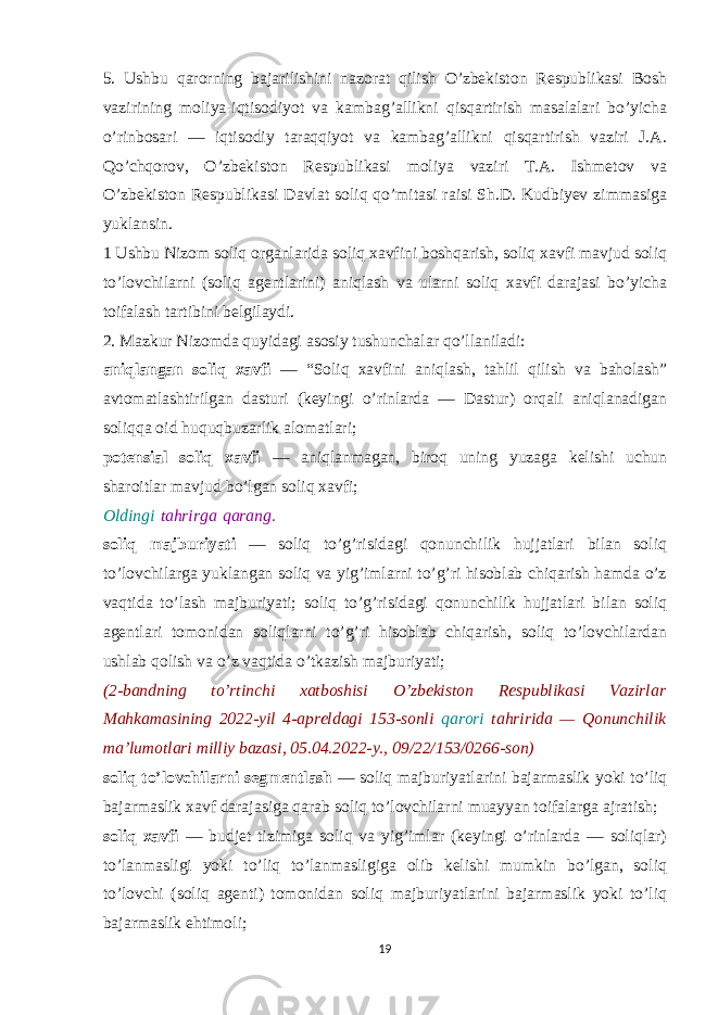 5. Ushbu qarorning bajarilishini nazorat qilish O’zbekiston Respublikasi Bosh vazirining moliya-iqtisodiyot va kambag’allikni qisqartirish masalalari bo’yicha o’rinbosari — iqtisodiy taraqqiyot va kambag’allikni qisqartirish vaziri J.A. Qo’chqorov, O’zbekiston Respublikasi moliya vaziri T.A. Ishmetov va O’zbekiston Respublikasi Davlat soliq qo’mitasi raisi Sh.D. Kudbiyev zimmasiga yuklansin. 1 Ushbu Nizom soliq organlarida soliq xavfini boshqarish, soliq xavfi mavjud soliq to’lovchilarni (soliq agentlarini) aniqlash va ularni soliq xavfi darajasi bo’yicha toifalash tartibini belgilaydi. 2. Mazkur Nizomda quyidagi asosiy tushunchalar qo’llaniladi: aniqlangan soliq xavfi — “Soliq xavfini aniqlash, tahlil qilish va baholash” avtomatlashtirilgan dasturi (keyingi o’rinlarda — Dastur) orqali aniqlanadigan soliqqa oid huquqbuzarlik alomatlari; potensial soliq xavfi — aniqlanmagan, biroq uning yuzaga kelishi uchun sharoitlar mavjud bo’lgan soliq xavfi; Oldingi   tahrirga   qarang. soliq majburiyati — soliq to’g’risidagi qonunchilik hujjatlari bilan soliq to’lovchilarga yuklangan soliq va yig’imlarni to’g’ri hisoblab chiqarish hamda o’z vaqtida to’lash majburiyati; soliq to’g’risidagi qonunchilik hujjatlari bilan soliq agentlari tomonidan soliqlarni to’g’ri hisoblab chiqarish, soliq to’lovchilardan ushlab qolish va o’z vaqtida o’tkazish majburiyati; (2-bandning to’rtinchi xatboshisi O’zbekiston Respublikasi Vazirlar Mahkamasining 2022-yil 4-apreldagi 153-sonli qarori tahririda — Qonunchilik ma’lumotlari milliy bazasi, 05.04.2022-y., 09/22/153/0266-son) soliq to’lovchilarni segmentlash — soliq majburiyatlarini bajarmaslik yoki to’liq bajarmaslik xavf darajasiga qarab soliq to’lovchilarni muayyan toifalarga ajratish; soliq xavfi — budjet tizimiga soliq va yig’imlar (keyingi o’rinlarda — soliqlar) to’lanmasligi yoki to’liq to’lanmasligiga olib kelishi mumkin bo’lgan, soliq to’lovchi (soliq agenti) tomonidan soliq majburiyatlarini bajarmaslik yoki to’liq bajarmaslik ehtimoli; 19 