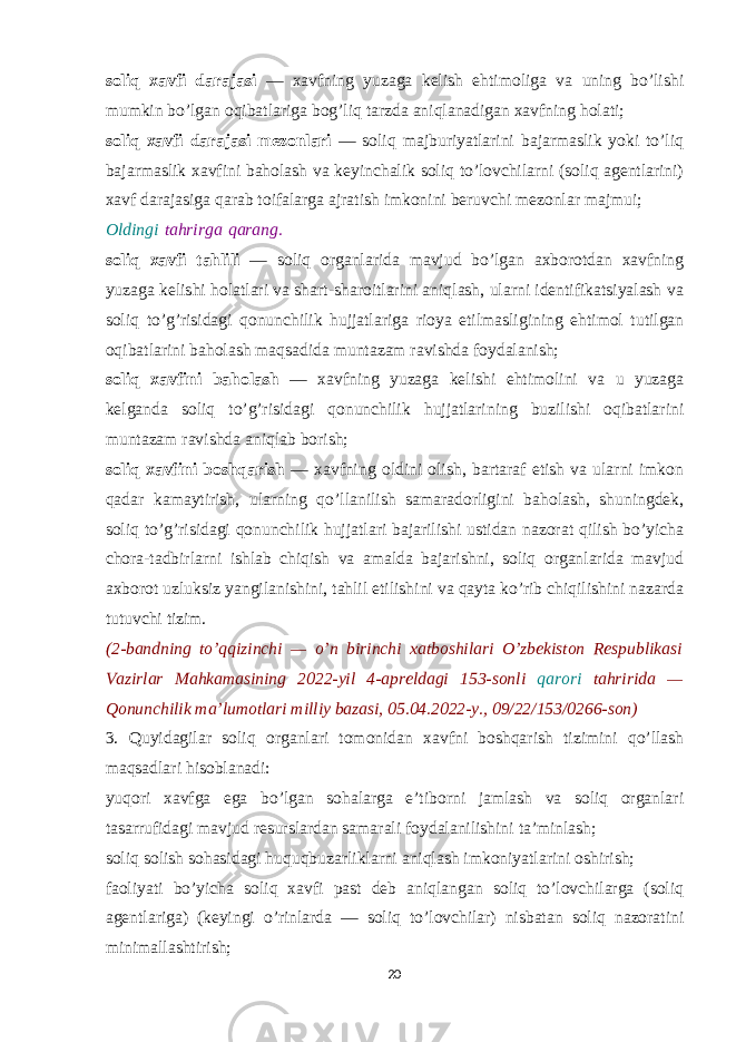 soliq xavfi darajasi — xavfning yuzaga kelish ehtimoliga va uning bo’lishi mumkin bo’lgan oqibatlariga bog’liq tarzda aniqlanadigan xavfning holati; soliq xavfi darajasi mezonlari — soliq majburiyatlarini bajarmaslik yoki to’liq bajarmaslik xavfini baholash va keyinchalik soliq to’lovchilarni (soliq agentlarini) xavf darajasiga qarab toifalarga ajratish imkonini beruvchi mezonlar majmui; Oldingi   tahrirga   qarang. soliq xavfi tahlili — soliq organlarida mavjud bo’lgan axborotdan xavfning yuzaga kelishi holatlari va shart-sharoitlarini aniqlash, ularni identifikatsiyalash va soliq to’g’risidagi qonunchilik hujjatlariga rioya etilmasligining ehtimol tutilgan oqibatlarini baholash maqsadida muntazam ravishda foydalanish; soliq xavfini baholash — xavfning yuzaga kelishi ehtimolini va u yuzaga kelganda soliq to’g’risidagi qonunchilik hujjatlarining buzilishi oqibatlarini muntazam ravishda aniqlab borish; soliq xavfini boshqarish — xavfning oldini olish, bartaraf etish va ularni imkon qadar kamaytirish, ularning qo’llanilish samaradorligini baholash, shuningdek, soliq to’g’risidagi qonunchilik hujjatlari bajarilishi ustidan nazorat qilish bo’yicha chora-tadbirlarni ishlab chiqish va amalda bajarishni, soliq organlarida mavjud axborot uzluksiz yangilanishini, tahlil etilishini va qayta ko’rib chiqilishini nazarda tutuvchi tizim. (2-bandning to’qqizinchi — o’n birinchi xatboshilari O’zbekiston Respublikasi Vazirlar Mahkamasining 2022-yil 4-apreldagi 153-sonli qarori tahririda — Qonunchilik ma’lumotlari milliy bazasi, 05.04.2022-y., 09/22/153/0266-son) 3. Quyidagilar soliq organlari tomonidan xavfni boshqarish tizimini qo’llash maqsadlari hisoblanadi: yuqori xavfga ega bo’lgan sohalarga e’tiborni jamlash va soliq organlari tasarrufidagi mavjud resurslardan samarali foydalanilishini ta’minlash; soliq solish sohasidagi huquqbuzarliklarni aniqlash imkoniyatlarini oshirish; faoliyati bo’yicha soliq xavfi past deb aniqlangan soliq to’lovchilarga (soliq agentlariga) (keyingi o’rinlarda — soliq to’lovchilar) nisbatan soliq nazoratini minimallashtirish; 20 