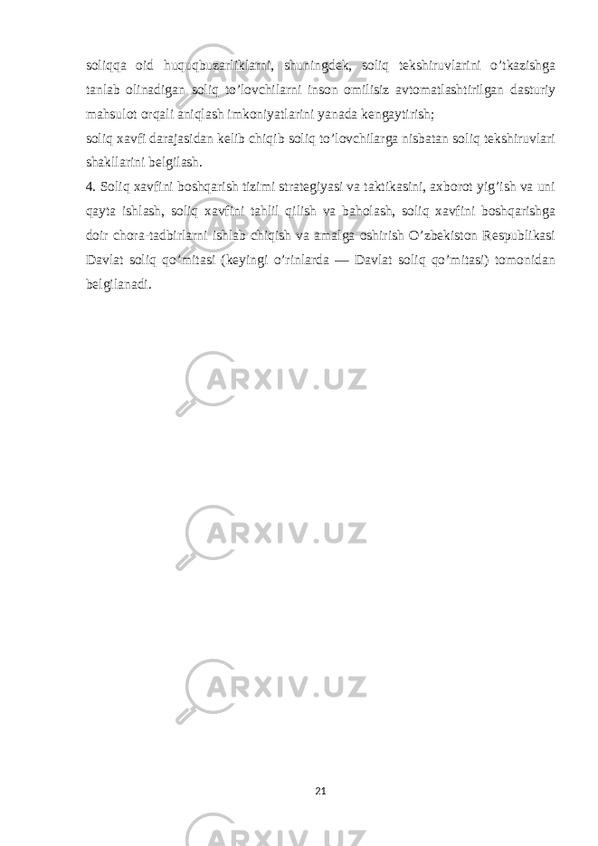 soliqqa oid huquqbuzarliklarni, shuningdek, soliq tekshiruvlarini o’tkazishga tanlab olinadigan soliq to’lovchilarni inson omilisiz avtomatlashtirilgan dasturiy mahsulot orqali aniqlash imkoniyatlarini yanada kengaytirish; soliq xavfi darajasidan kelib chiqib soliq to’lovchilarga nisbatan soliq tekshiruvlari shakllarini belgilash. 4. Soliq xavfini boshqarish tizimi strategiyasi va taktikasini, axborot yig’ish va uni qayta ishlash, soliq xavfini tahlil qilish va baholash, soliq xavfini boshqarishga doir chora-tadbirlarni ishlab chiqish va amalga oshirish O’zbekiston Respublikasi Davlat soliq qo’mitasi (keyingi o’rinlarda — Davlat soliq qo’mitasi) tomonidan belgilanadi. 21 