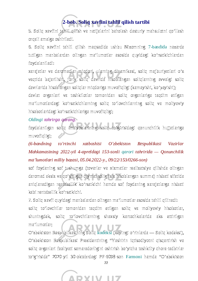 2-bob. Soliq xavfini tahlil qilish tartibi 5. Soliq xavfini tahlil qilish va natijalarini baholash dasturiy mahsulotni qo’llash orqali amalga oshiriladi. 6. Soliq xavfini tahlil qilish maqsadida ushbu Nizomning 7-bandida nazarda tutilgan manbalardan olingan ma’lumotlar asosida quyidagi ko’rsatkichlardan foydalaniladi: xarajatlar va daromadlar miqdori, ularning dinamikasi, soliq majburiyatlari o’z vaqtida bajarilishi, joriy soliq davrida hisoblangan soliqlarning avvalgi soliq davrlarida hisoblangan soliqlar miqdoriga muvofiqligi (kamayishi, ko’payishi); davlat organlari va tashkilotlar tomonidan soliq organlariga taqdim etilgan ma’lumotlardagi ko’rsatkichlarning soliq to’lovchilarning soliq va moliyaviy hisobotlaridagi ko’rsatkichlariga muvofiqligi; Oldingi   tahrirga   qarang. foydalanilgan soliq imtiyozlarining soliq to’g’risidagi qonunchilik hujjatlariga muvofiqligi; (6-bandning to’rtinchi xatboshisi O’zbekiston Respublikasi Vazirlar Mahkamasining 2022-yil 4-apreldagi 153-sonli qarori tahririda — Qonunchilik ma’lumotlari milliy bazasi, 05.04.2022-y., 09/22/153/0266-son) sof foydaning sof tushumga (tovarlar va xizmatlar realizatsiya qilishda olingan daromad aksiz va qo’shilgan qiymat solig’isiz hisoblangan summa) nisbati sifatida aniqlanadigan rentabellik ko’rsatkichi hamda sof foydaning xarajatlarga nisbati kabi rentabellik ko’rsatkichi. 7. Soliq xavfi quyidagi manbalardan olingan ma’lumotlar asosida tahlil qilinadi: soliq to’lovchilar tomonidan taqdim etilgan soliq va moliyaviy hisobotlar, shuningdek, soliq to’lovchilarning shaxsiy kartochkalarida aks ettirilgan ma’lumotlar; O’zbekiston Respublikasining Soliq kodeksi (keyingi o’rinlarda — Soliq kodeksi), O’zbekiston Respublikasi Prezidentining “Yashirin iqtisodiyotni qisqartirish va soliq organlari faoliyati samaradorligini oshirish bo’yicha tashkiliy chora-tadbirlar to’g’risida” 2020-yil 30-oktabrdagi PF-6098-son Farmoni hamda “O’zbekiston 22 