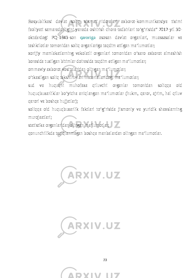 Respublikasi davlat soliq xizmati idoralari axborot-kommunikatsiya tizimi faoliyati samaradorligini yanada oshirish chora-tadbirlari to’g’risida” 2012-yil 30- oktabrdagi PQ-1843-son qaroriga asosan davlat organlari, muassasalar va tashkilotlar tomonidan soliq organlariga taqdim etilgan ma’lumotlar; xorijiy mamlakatlarning vakolatli organlari tomonidan o’zaro axborot almashish borasida tuzilgan bitimlar doirasida taqdim etilgan ma’lumotlar; ommaviy axborot vositalaridan olingan ma’lumotlar; o’tkazilgan soliq tekshiruvlari materiallaridagi ma’lumotlar; sud va huquqni muhofaza qiluvchi organlar tomonidan soliqqa oid huquqbuzarliklar bo’yicha aniqlangan ma’lumotlar (hukm, qaror, ajrim, hal qiluv qarori va boshqa hujjatlar); soliqqa oid huquqbuzarlik faktlari to’g’risida jismoniy va yuridik shaxslarning murojaatlari; statistika organlaridan olingan ma’lumotlar; qonunchilikda taqiqlanmagan boshqa manbalardan olingan ma’lumotlar. 23 