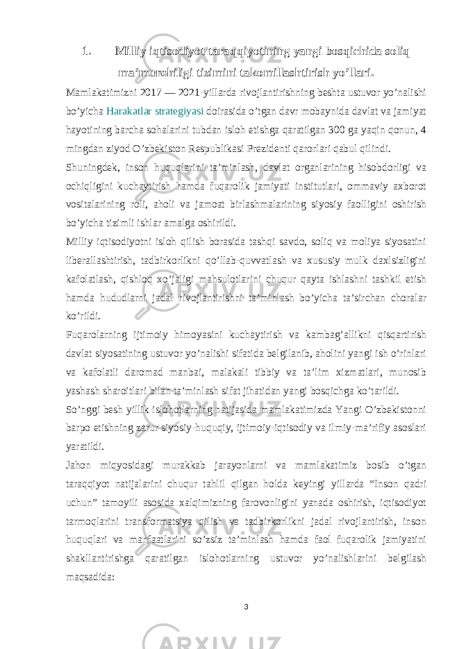 1. Milliy iqtisodiyot taraqqiyotining yangi bosqichida soliq ma’murchiligi tizimini takomillashtirish yo’llari. Mamlakatimizni 2017 — 2021-yillarda rivojlantirishning beshta ustuvor yo’nalishi bo’yicha Harakatlar strategiyasi doirasida o’tgan davr mobaynida davlat va jamiyat hayotining barcha sohalarini tubdan isloh etishga qaratilgan 300 ga yaqin qonun, 4 mingdan ziyod O’zbekiston Respublikasi Prezidenti qarorlari qabul qilindi. Shuningdek, inson huquqlarini ta’minlash, davlat organlarining hisobdorligi va ochiqligini kuchaytirish hamda fuqarolik jamiyati institutlari, ommaviy axborot vositalarining roli, aholi va jamoat birlashmalarining siyosiy faolligini oshirish bo’yicha tizimli ishlar amalga oshirildi. Milliy iqtisodiyotni isloh qilish borasida tashqi savdo, soliq va moliya siyosatini liberallashtirish, tadbirkorlikni qo’llab-quvvatlash va xususiy mulk daxlsizligini kafolatlash, qishloq xo’jaligi mahsulotlarini chuqur qayta ishlashni tashkil etish hamda hududlarni jadal rivojlantirishni ta’minlash bo’yicha ta’sirchan choralar ko’rildi. Fuqarolarning ijtimoiy himoyasini kuchaytirish va kambag’allikni qisqartirish davlat siyosatining ustuvor yo’nalishi sifatida belgilanib, aholini yangi ish o’rinlari va kafolatli daromad manbai, malakali tibbiy va ta’lim xizmatlari, munosib yashash sharoitlari bilan ta’minlash sifat jihatidan yangi bosqichga ko’tarildi. So’nggi besh yillik islohotlarning natijasida mamlakatimizda Yangi O’zbekistonni barpo etishning zarur siyosiy-huquqiy, ijtimoiy-iqtisodiy va ilmiy-ma’rifiy asoslari yaratildi. Jahon miqyosidagi murakkab jarayonlarni va mamlakatimiz bosib o’tgan taraqqiyot natijalarini chuqur tahlil qilgan holda keyingi yillarda “Inson qadri uchun” tamoyili asosida xalqimizning farovonligini yanada oshirish, iqtisodiyot tarmoqlarini transformatsiya qilish va tadbirkorlikni jadal rivojlantirish, inson huquqlari va manfaatlarini so’zsiz ta’minlash hamda faol fuqarolik jamiyatini shakllantirishga qaratilgan islohotlarning ustuvor yo’nalishlarini belgilash maqsadida: 3 