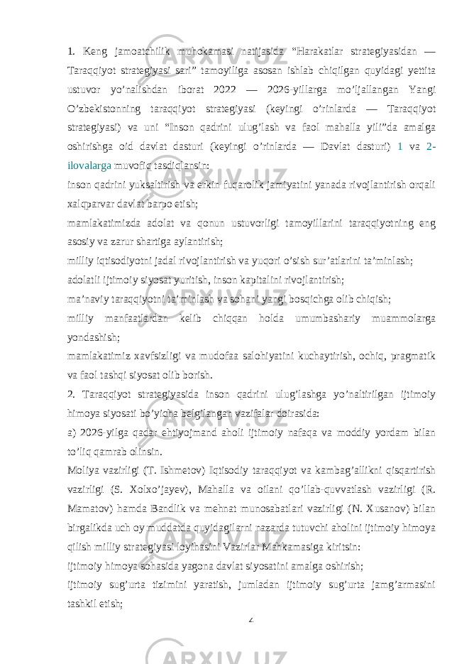 1. Keng jamoatchilik muhokamasi natijasida “Harakatlar strategiyasidan — Taraqqiyot strategiyasi sari” tamoyiliga asosan ishlab chiqilgan quyidagi yettita ustuvor yo’nalishdan iborat 2022 — 2026-yillarga mo’ljallangan Yangi O’zbekistonning taraqqiyot strategiyasi (keyingi o’rinlarda — Taraqqiyot strategiyasi) va uni “Inson qadrini ulug’lash va faol mahalla yili”da amalga oshirishga oid davlat dasturi (keyingi o’rinlarda — Davlat dasturi) 1 va 2- ilovalarga muvofiq tasdiqlansin: inson qadrini yuksaltirish va erkin fuqarolik jamiyatini yanada rivojlantirish orqali xalqparvar davlat barpo etish; mamlakatimizda adolat va qonun ustuvorligi tamoyillarini taraqqiyotning eng asosiy va zarur shartiga aylantirish; milliy iqtisodiyotni jadal rivojlantirish va yuqori o’sish sur’atlarini ta’minlash; adolatli ijtimoiy siyosat yuritish, inson kapitalini rivojlantirish; ma’naviy taraqqiyotni ta’minlash va sohani yangi bosqichga olib chiqish; milliy manfaatlardan kelib chiqqan holda umumbashariy muammolarga yondashish; mamlakatimiz xavfsizligi va mudofaa salohiyatini kuchaytirish, ochiq, pragmatik va faol tashqi siyosat olib borish. 2. Taraqqiyot strategiyasida inson qadrini ulug’lashga yo’naltirilgan ijtimoiy himoya siyosati bo’yicha belgilangan vazifalar doirasida: a) 2026-yilga qadar ehtiyojmand aholi ijtimoiy nafaqa va moddiy yordam bilan to’liq qamrab olinsin. Moliya vazirligi (T. Ishmetov) Iqtisodiy taraqqiyot va kambag’allikni qisqartirish vazirligi (S. Xolxo’jayev), Mahalla va oilani qo’llab-quvvatlash vazirligi (R. Mamatov) hamda Bandlik va mehnat munosabatlari vazirligi (N. Xusanov) bilan birgalikda uch oy muddatda quyidagilarni nazarda tutuvchi aholini ijtimoiy himoya qilish milliy strategiyasi loyihasini Vazirlar Mahkamasiga kiritsin: ijtimoiy himoya sohasida yagona davlat siyosatini amalga oshirish; ijtimoiy sug’urta tizimini yaratish, jumladan ijtimoiy sug’urta jamg’armasini tashkil etish; 4 