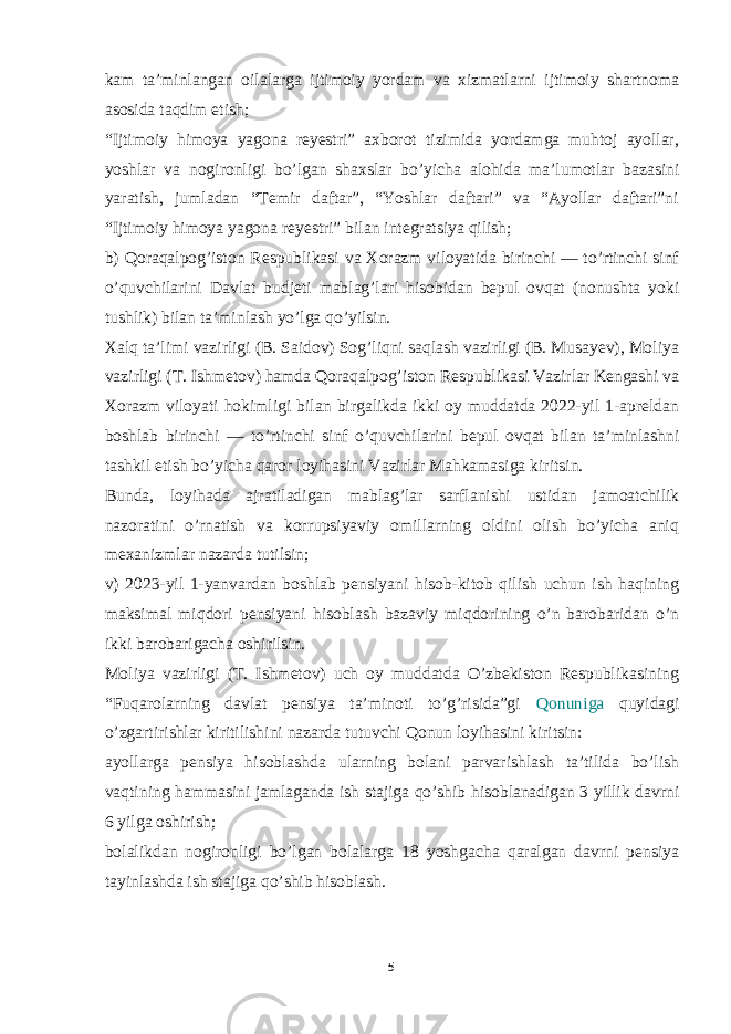 kam ta’minlangan oilalarga ijtimoiy yordam va xizmatlarni ijtimoiy shartnoma asosida taqdim etish; “Ijtimoiy himoya yagona reyestri” axborot tizimida yordamga muhtoj ayollar, yoshlar va nogironligi bo’lgan shaxslar bo’yicha alohida ma’lumotlar bazasini yaratish, jumladan “Temir daftar”, “Yoshlar daftari” va “Ayollar daftari”ni “Ijtimoiy himoya yagona reyestri” bilan integratsiya qilish; b) Qoraqalpog’iston Respublikasi va Xorazm viloyatida birinchi — to’rtinchi sinf o’quvchilarini Davlat budjeti mablag’lari hisobidan bepul ovqat (nonushta yoki tushlik) bilan ta’minlash yo’lga qo’yilsin. Xalq ta’limi vazirligi (B. Saidov) Sog’liqni saqlash vazirligi (B. Musayev), Moliya vazirligi (T. Ishmetov) hamda Qoraqalpog’iston Respublikasi Vazirlar Kengashi va Xorazm viloyati hokimligi bilan birgalikda ikki oy muddatda 2022-yil 1-apreldan boshlab birinchi — to’rtinchi sinf o’quvchilarini bepul ovqat bilan ta’minlashni tashkil etish bo’yicha qaror loyihasini Vazirlar Mahkamasiga kiritsin. Bunda, loyihada ajratiladigan mablag’lar sarflanishi ustidan jamoatchilik nazoratini o’rnatish va korrupsiyaviy omillarning oldini olish bo’yicha aniq mexanizmlar nazarda tutilsin; v) 2023-yil 1-yanvardan boshlab pensiyani hisob-kitob qilish uchun ish haqining maksimal miqdori pensiyani hisoblash bazaviy miqdorining o’n barobaridan o’n ikki barobarigacha oshirilsin. Moliya vazirligi (T. Ishmetov) uch oy muddatda O’zbekiston Respublikasining “Fuqarolarning davlat pensiya ta’minoti to’g’risida”gi Qonuniga quyidagi o’zgartirishlar kiritilishini nazarda tutuvchi Qonun loyihasini kiritsin: ayollarga pensiya hisoblashda ularning bolani parvarishlash ta’tilida bo’lish vaqtining hammasini jamlaganda ish stajiga qo’shib hisoblanadigan 3 yillik davrni 6 yilga oshirish; bolalikdan nogironligi bo’lgan bolalarga 18 yoshgacha qaralgan davrni pensiya tayinlashda ish stajiga qo’shib hisoblash. 5 