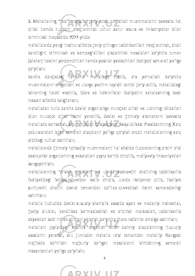 3. Mahallaning “faol” modelini joriy etish, uni aholi muammolarini bevosita hal qilish hamda hududni rivojlantirish uchun zarur resurs va imkoniyatlar bilan ta’minlash maqsadida 2022-yilda: mahallalarda yangi institut sifatida joriy qilingan tadbirkorlikni rivojlantirish, aholi bandligini ta’minlash va kambag’allikni qisqartirish masalalari bo’yicha tuman (shahar) hokimi yordamchilari hamda yoshlar yetakchilari faoliyati samarali yo’lga qo’yilsin; barcha darajadagi rahbarlar mahallaga tushib, o’z yo’nalishi bo’yicha muammolarni o’rganishi va ularga yechim topishi tartibi joriy etilib, mahalladagi ishlarning holati vazirlik, idora va hokimliklar faoliyatini baholashning bosh mezoni sifatida belgilansin; mahalladan turib barcha davlat organlariga murojaat qilish va ularning rahbarlari bilan muloqot qilish tizimi yaratilib, davlat va ijtimoiy xizmatlarni bevosita mahallada ko’rsatish, shu jumladan O’zbekiston Respublikasi Prezidentining Xalq qabulxonalari bilan samarali aloqalarni yo’lga qo’yish orqali mahallalarning xalq oldidagi nufuzi oshirilsin; mahallalarda ijtimoiy-iqtisodiy muammolarni hal etishda fuqarolarning o’zini o’zi boshqarish organlarining vakolatlari qayta ko’rib chiqilib, moliyaviy imkoniyatlari kengaytirilsin; mahallalarning “o’sish nuqtalari” va ularda yashovchi aholining tadbirkorlik faoliyatidagi ixtisoslashuvidan kelib chiqib, ularda istiqomat qilib, faoliyat yurituvchi aholini davlat tomonidan qo’llab-quvvatlash tizimi samaradorligi oshirilsin; mahalla hududida davlat-xususiy sheriklik asosida sport va madaniy inshootlar, ijodiy klublar, bandlikka ko’maklashish va o’qitish markazlari, tadbirkorlik obyektlari kabi infratuzilmani yaratish bo’yicha chora-tadbirlar amalga oshirilsin; mahallani joylardagi vakillik organlari bilan doimiy aloqalarining huquqiy asoslarini yaratish, shu jumladan mahalla raisi tomonidan mahalliy Kengash majlisida ko’rilishi majburiy bo’lgan masalalarni kiritishning samarali mexanizmlari yo’lga qo’yilsin; 6 