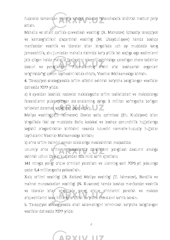 fuqarolar tomonidan mahalla raisiga nisbatan ishonchsizlik bildirish instituti joriy etilsin. Mahalla va oilani qo’llab-quvvatlash vazirligi (R. Mamatov) Iqtisodiy taraqqiyot va kambag’allikni qisqartirish vazirligi (M. Ubaydullayev) hamda boshqa manfaatdor vazirlik va idoralar bilan birgalikda uch oy muddatda keng jamoatchilik, shu jumladan mahalla tizimida ko’p yillik ish stajiga ega xodimlarni jalb qilgan holda mahalla faoliyatini takomillashtirishga qaratilgan chora-tadbirlar dasturi va yangilangan “Fuqarolarning o’zini o’zi boshqarish organlari to’g’risida”gi qonun loyihasini ishlab chiqib, Vazirlar Mahkamasiga kiritsin. 4. Taraqqiyot strategiyasida ta’lim sifatini oshirish bo’yicha belgilangan vazifalar doirasida 2022-yilda: a) 1-apreldan boshlab nodavlat maktabgacha ta’lim tashkilotlari va maktablarga farzandlarini yuborayotgan ota-onalarning oyiga 3 million so’mgacha bo’lgan to’lovlari daromad solig’idan ozod etilsin. Moliya vazirligi (T. Ishmetov) Davlat soliq qo’mitasi (Sh. Kudbiyev) bilan birgalikda ikki oy muddatda Soliq kodeksi va boshqa qonunchilik hujjatlariga tegishli o’zgartirishlar kiritishni nazarda tutuvchi normativ-huquqiy hujjatlar loyihalarini Vazirlar Mahkamasiga kiritsin; b) o’rta ta’lim tizimini zamon talablariga moslashtirish maqsadida: umumiy o’rta ta’lim muassasalarida darsliklarni yangilash dasturini amalga oshirish uchun Davlat budjetidan 605 mlrd so’m ajratilsin; 141 mingta yangi o’quv o’rinlari yaratilsin va ularning soni 2026-yil yakuniga qadar 6,4 milliongacha yetkazilsin. Xalq ta’limi vazirligi (B. Saidov) Moliya vazirligi (T. Ishmetov), Bandlik va mehnat munosabatlari vazirligi (N. Xusanov) hamda boshqa manfaatdor vazirlik va idoralar bilan birgalikda yangi o’quv o’rinlarini yaratish va maktab o’quvchilarini kasb-hunarga o’qitish bo’yicha choralarni ko’rib borsin. 5. Taraqqiyot strategiyasida aholi salomatligini ta’minlash bo’yicha belgilangan vazifalar doirasida 2022-yilda: 7 