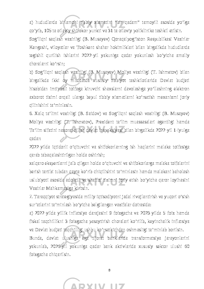 a) hududlarda birlamchi tibbiy xizmatini “bir qadam” tamoyili asosida yo’lga qo’yib, 105 ta oilaviy shifokor punkti va 31 ta oilaviy poliklinika tashkil etilsin. Sog’liqni saqlash vazirligi (B. Musayev) Qoraqalpog’iston Respublikasi Vazirlar Kengashi, viloyatlar va Toshkent shahar hokimliklari bilan birgalikda hududlarda tegishli qurilish ishlarini 2022-yil yakuniga qadar yakunlash bo’yicha amaliy choralarni ko’rsin; b) Sog’liqni saqlash vazirligi (B. Musayev) Moliya vazirligi (T. Ishmetov) bilan birgalikda ikki oy muddatda xususiy tibbiyot tashkilotlarida Davlat budjeti hisobidan imtiyozli toifaga kiruvchi shaxslarni davolashga yo’llashning elektron axborot tizimi orqali ularga bepul tibbiy xizmatlarni ko’rsatish mexanizmi joriy qilinishini ta’minlasin. 6. Xalq ta’limi vazirligi (B. Saidov) va Sog’liqni saqlash vazirligi (B. Musayev) Moliya vazirligi (T. Ishmetov), Prezident ta’lim muassasalari agentligi hamda Ta’lim sifatini nazorat qilish davlat inspeksiyasi bilan birgalikda 2022-yil 1-iyulga qadar: 2022-yilda iqtidorli o’qituvchi va shifokorlarning ish haqlarini malaka toifasiga qarab tabaqalashtirilgan holda oshirish; xalqaro ekspertlarni jalb qilgan holda o’qituvchi va shifokorlarga malaka toifalarini berish tartibi tubdan qayta ko’rib chiqilishini ta’minlasin hamda malakani baholash uslubiyoti asosida adolatli va shaffof tizimni joriy etish bo’yicha qaror loyihasini Vazirlar Mahkamasiga kiritsin. 7. Taraqqiyot strategiyasida milliy iqtisodiyotni jadal rivojlantirish va yuqori o’sish sur’atlarini ta’minlash bo’yicha belgilangan vazifalar doirasida: a) 2022-yilda yillik inflatsiya darajasini 9 foizgacha va 2023-yilda 5 foiz hamda fiskal taqchillikni 3 foizgacha pasaytirish choralari ko’rilib, keyinchalik inflatsiya va Davlat budjeti taqchilligi ushbu ko’rsatkichdan oshmasligi ta’minlab borilsin. Bunda, davlat ulushiga ega tijorat banklarida transformatsiya jarayonlarini yakunlab, 2026-yil yakuniga qadar bank aktivlarida xususiy sektor ulushi 60 foizgacha chiqarilsin. 8 