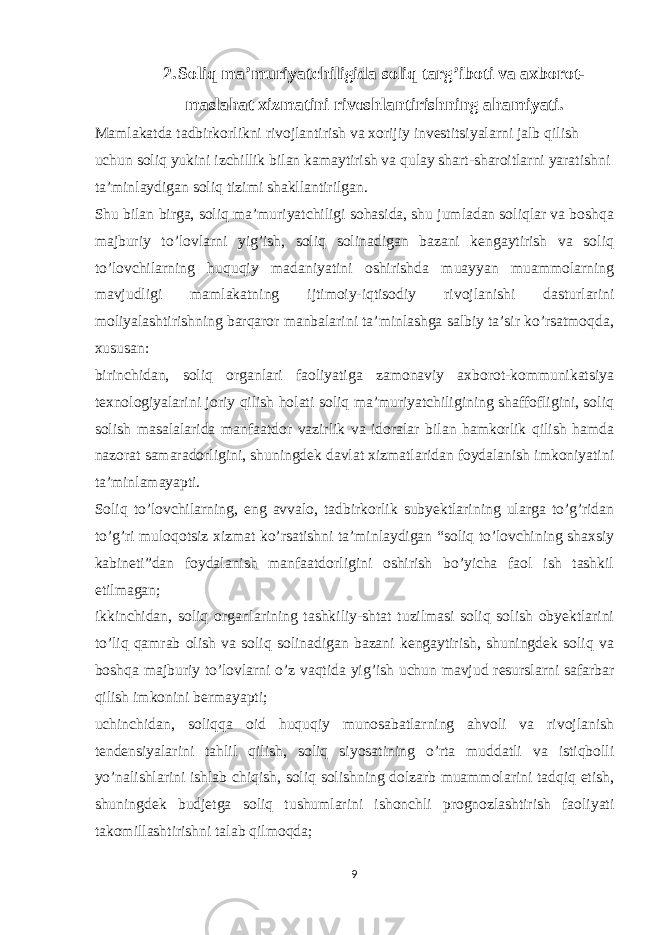 2. Soliq ma’muriyatchiligida soliq targ’iboti va axborot- maslahat xizmatini rivoshlantirishning ahamiyati. Mamlakatda tadbirkorlikni rivojlantirish va xorijiy investitsiyalarni jalb qilish uchun soliq yukini izchillik bilan kamaytirish va qulay shart-sharoitlarni yaratishni ta’minlaydigan soliq tizimi shakllantirilgan. Shu bilan birga, soliq ma’muriyatchiligi sohasida, shu jumladan soliqlar va boshqa majburiy to’lovlarni yig’ish, soliq solinadigan bazani kengaytirish va soliq to’lovchilarning huquqiy madaniyatini oshirishda muayyan muammolarning mavjudligi mamlakatning ijtimoiy-iqtisodiy rivojlanishi dasturlarini moliyalashtirishning barqaror manbalarini ta’minlashga salbiy ta’sir ko’rsatmoqda, xususan: birinchidan, soliq organlari faoliyatiga zamonaviy axborot-kommunikatsiya texnologiyalarini joriy qilish holati soliq ma’muriyatchiligining shaffofligini, soliq solish masalalarida manfaatdor vazirlik va idoralar bilan hamkorlik qilish hamda nazorat samaradorligini, shuningdek davlat xizmatlaridan foydalanish imkoniyatini ta’minlamayapti. Soliq to’lovchilarning, eng avvalo, tadbirkorlik subyektlarining ularga to’g’ridan to’g’ri muloqotsiz xizmat ko’rsatishni ta’minlaydigan “soliq to’lovchining shaxsiy kabineti”dan foydalanish manfaatdorligini oshirish bo’yicha faol ish tashkil etilmagan; ikkinchidan, soliq organlarining tashkiliy-shtat tuzilmasi soliq solish obyektlarini to’liq qamrab olish va soliq solinadigan bazani kengaytirish, shuningdek soliq va boshqa majburiy to’lovlarni o’z vaqtida yig’ish uchun mavjud resurslarni safarbar qilish imkonini bermayapti; uchinchidan, soliqqa oid huquqiy munosabatlarning ahvoli va rivojlanish tendensiyalarini tahlil qilish, soliq siyosatining o’rta muddatli va istiqbolli yo’nalishlarini ishlab chiqish, soliq solishning dolzarb muammolarini tadqiq etish, shuningdek budjetga soliq tushumlarini ishonchli prognozlashtirish faoliyati takomillashtirishni talab qilmoqda; 9 