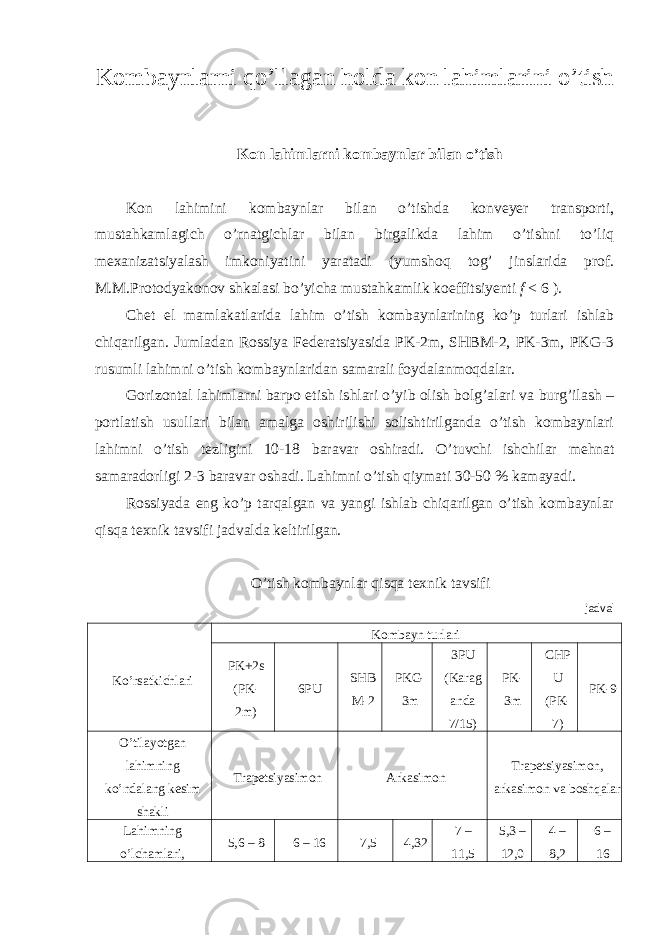 K о mb а ynl а rni qo’ll а g а n h о ld а k о n l а himl а rini o’tish Kon lahimlarni kombaynlar bilan o’tish Kon lahimini kombaynlar bilan o’tishda konveyer transporti, mustahkamlagich o’rnatgichlar bilan birgalikda lahim o’tishni to’liq mexanizatsiyalash imkoniyatini yaratadi (yumshoq tog’ jinslarida prof. M.M.Protodyakonov shkalasi bo’yicha mustahkamlik koeffitsiyenti f < 6 ). Chet el mamlakatlarida lahim o’tish kombaynlarining ko’p turlari ishlab chiqarilgan. Jumladan Rossiya Federatsiyasida PK-2m, SHBM-2, PK-3m, PKG-3 rusumli lahimni o’tish kombaynlaridan samarali foydalanmoqdalar. Gorizontal lahimlarni barpo etish ishlari o’yib olish bolg’alari va burg’ilash – portlatish usullari bilan amalga oshirilishi solishtirilganda o’tish kombaynlari lahimni o’tish tezligini 10-18 baravar oshiradi. O’tuvchi ishchilar mehnat samaradorligi 2-3 baravar oshadi. Lahimni o’tish qiymati 30-50 % kamayadi. Rossiyada eng ko’p tarqalgan va yangi ishlab chiqarilgan o’tish kombaynlar qisqa texnik tavsifi jadvalda keltirilgan. O’tish kombaynlar qisqa texnik tavsifi jadval Ko’rsatkichlari Kombayn turlari PK+2s (PK- 2m) 6PU SHB M-2 PKG- 3m 3PU (Karag anda 7/15) PK- 3m CHP U (PK- 7) PK-9 O’tilayotgan lahimning ko’ndalang kesim shakli Trapetsiyasimon Arkasimon Trapetsiyasimon, arkasimon va boshqalar Lahimning o’lchamlari, 5,6 – 8 6 – 16 7,5 4,32 7 – 11,5 5,3 – 12,0 4 – 8,2 6 – 16 