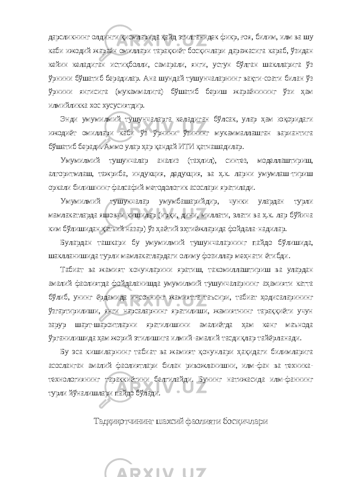 дарсликнинг олдинги қисмларида қайд этилганидек фикр, ғоя, билим, илм ва шу каби ижодий жараён омиллари тарақкиёт босқичлари даражасига караб, ўзидан кейин келадиган истиқболли, самарали, янги, устун бўлган шаклларига ўз ўрнини бўшатиб берадилар. Ана шундай тушунчаларнинг вақти-соати билан ўз ўрнини янгисига (мукаммалига) бўшатиб бериш жараёнининг ўзи ҳам илмийликка хос хусусиятдир. Энди умумилмий тушунчаларга келадиган бўлсак, улар ҳам юқоридаги ижодиёт омиллари каби ўз ўрнини ўзининг мукаммаллашган вариантига бўшатиб беради. Аммо улар ҳар қандай ИТИ қатнашадилар. Умумилмий тушунчалар анализ (таҳлил), синтез, моделлаштириш, алгоритмлаш, тажриба, индукция, дедукция, ва ҳ.к. ларни умумлаш- тириш оркали билишнинг фалсафий методологик асослари яратилади. Умумилмий тушунчалар умумбашарийдир, чунки улардан турли мамлакатларда яшовчи кишилар (ирқи, дини, миллати, элати ва ҳ.к. лар бўйича ким бўлишидан қатьий назар) ўз ҳаётий эҳтиёжларида фойдала- надилар. Булардан ташкари бу умумилмий тушунчаларнинг пайдо бўлишида, шаклланишида турли мамлакатлардаги олиму фозиллар меҳнати ётибди. Табиат ва жамият конунларини яратиш, такомиллаштириш ва улардан амалий фаолиятда фойдаланишда умумилмий тушунчаларнинг аҳамияти катта бўлиб, унинг ёрдамида инсоннинг жамиятга таъсири, табиат ҳодисаларининг ўзгартирилиши, янги нарсаларнинг яратилиши, жамиятнинг тараққиёти учун зарур шарт-шароитларни яратилишини амалиётда ҳам кенг маънода ўрганилишида ҳам жорий этилишига илмий-амалий тасдиқлар тайёрланади. Бу эса кишиларнинг табиат ва жамият қонунлари ҳақидаги билимларига асосланган амалий фаолиятлари билан ривожланишни, илм-фан ва техника- технологиянинг тараккиётини белгилайди. Бунинг натижасида илм-фаннинг турли йўналишлари пайдо бўлади. Тадқиқотчининг шахсий фаолияти босқичлари 