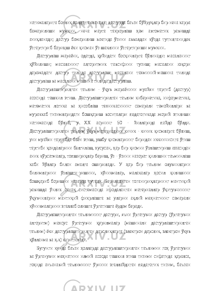 натижаларига боғлиқ ҳолда танланади; дастурда баъзи бўйруқлар бир неча карра бажарилиши мумкин, неча марта такрорлаш ҳам автоматик равишда аниқланади; дастур бажарилиш вактида ўзини аввалдан кўзда тутилганидек ўзгартириб борицш ёки қисман ўз шаклини ўзгартириши мумкин. Дастурлаш жараёни, одатда, қуйидаги босқичларга бўлинади: масаланинг қўйилиши; масаланинг алгоритмик тавсифини тузиш; масалани юқори даражадаги дастур тилида дастурлаш; масалани тахминий-машина тилида дастурлаш ва масалани машина тилида дастурлаш. Дастурлаштирилган таълим - ўқув жараёнини муайян тартиб (дастур) асосида ташкил этиш. Дастурлаштирилган таълим кибернетика, информатика, математик логика ва ҳисоблаш техникасининг самарали тамойиллари ва мураккаб тизимларидаги бошқариш воситалари педагогикада жорий этилиши натижасида бўлиб, у XX асрнинг 50 - йилларида пайдо бўлди. Дастурлаштирилган таълим ўкув материалини кичик - кичик қисмларга бўлиш, уни муайян тартибда баён этиш, ушбу қисмларнинг биридан иккинчисига ўтиш тартиби қоидаларини белгилаш, хусусан, ҳар бир қисмни ўзлаштириш юзасидан аник кўрсатмалар, топшириқлар бериш, ўз - ўзини назорат қилишни таъминлаш каби йўллар билан амалга оширилади. У ҳар бир таълим олувчиларни билимларини ўзлашти- ришини, кўникмалар, малакалар ҳосил қилишини бошқариб боришни назарда тутади. Бериладиган тоганириқларнинг мантиқий равишда ўнлик саноқ системасида ифодаланган материаллар ўқитувчининг ўқувчиларни мантиқий фикрлашга ва уларни ақлий меҳнатнинг самарали кўникмаларини эгаллаб олишга ўргатишга ёрдам беради. Дастурлаштирилган таълимнинг дастури, яъни ўргатувчи дастур (ўргатувчи алгоритм) махсус ўргатувчи қурилмалар (машинали дастурлаштирилган таълим) ёки дастурлаштирилган дарсликларга (электрон дарслик, электрон ўкув қўлланма ва ҳ.к) киритилади. Бугунги кунда баъзи ҳолларда дастурлаштирилган таълимни гоҳ ўргатувчи ва ўрганувчи меҳнатини илмий асосда ташкил этиш тизими сифатида қаралса, гоҳида анъанавий таълимнинг ўрнини эгаллайдиган педагогик тизим, баъзан 