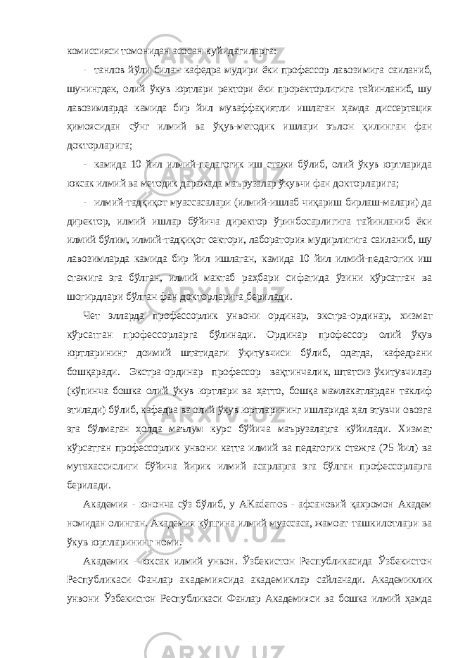 комиссияси томонидан асосан куйидагиларга: - танлов йўли билан кафедра мудири ёки профессор лавозимига саиланиб, шунингдек, олий ўкув юртлари ректори ёки проректорлигига тайинланиб, шу лавозимларда камида бир йил муваффақиятли ишлаган ҳамда диссертация ҳимоясидан сўнг илмий ва ўқув-методик ишлари эълон қилинган фан докторларига; - камида 10 йил илмий-педагогик иш стажи бўлиб, олий ўкув юртларида юксак илмий ва методик даражада маърузалар ўкувчи фан докторларига; - илмий-тадқиқот муассасалари (илмий-ишлаб чиқариш бирлаш-малари) да директор, илмий ишлар бўйича директор ўринбосарлигига тайинланиб ёки илмий бўлим, илмий-тадқиқот сектори, лаборатория мудирлигига саиланиб, шу лавозимларда камида бир йил ишлаган, камида 10 йил илмий-педагогик иш стажига эга бўлган, илмий мактаб раҳбари сифатида ўзини кўрсатган ва шогирдлари бўлган фан докторларига берилади. Чет элларда профессорлик унвони ординар, экстра-ординар, хизмат кўрсатган профессорларга бўлинади. Ординар профессор олий ўкув юртларининг доимий штатидаги ўқитувчиси бўлиб, одатда, кафедрани бошқаради. Экстра-ординар профессор вақтинчалик, штатсиз ўкитувчилар (кўпинча бошка олий ўкув юртлари ва ҳатто, бошқа мамлакатлардан таклиф этилади) бўлиб, кафедра ва олий ўкув юртларининг ишларида ҳал этувчи овозга эга бўлмаган ҳолда маълум курс бўйича маърузаларга кўйилади. Хизмат кўрсатган профессорлик унвони катта илмий ва педагогик стажга (25 йил) ва мутахассислиги бўйича йирик илмий асарларга эга бўлган профессорларга берилади. Академия - юнонча сўз бўлиб, у AKademos - афсановий қахромон Академ номидан олинган. Академия кўпгина илмий муассаса, жамоат ташкилотлари ва ўкув юртларининг номи. Академик - юксак илмий унвон. Ўзбекистон Республикасида Ўзбекистон Республикаси Фанлар академиясида академиклар сайланади. Академиклик унвони Ўзбекистон Республикаси Фанлар Академияси ва бошка илмий ҳамда 