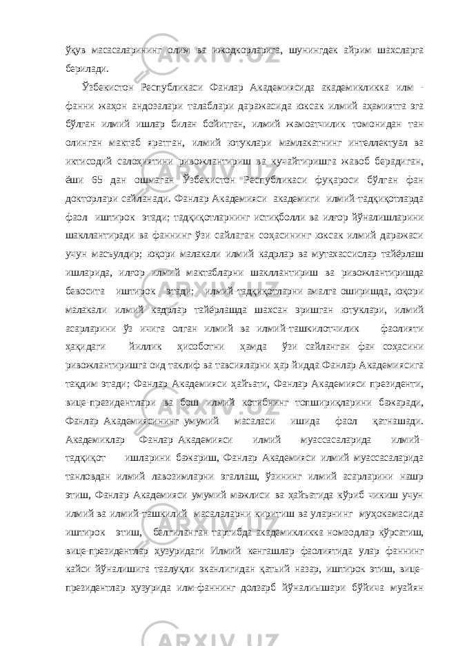 ўқув масасаларининг олим ва ижодкорларига, шунингдек айрим шахсларга берилади. Ўзбекистон Республикаси Фанлар Академиясида академикликка илм - фанни жаҳон андозалари талаблари даражасида юксак илмий аҳамиятга эга бўлган илмий ишлар билан бойитган, илмий жамоатчилик томонидан тан олинган мактаб яратган, илмий ютуклари мамлакатнинг интеллектуал ва иктисодий салоҳиятини ривожлантириш ва кучайтиришга жавоб берадиган, ёши 65 дан ошмаган Ўзбекистон Республикаси фуқароси бўлган фан докторлари сайланади. Фанлар Академияси академиги илмий-тадқиқотларда фаол иштирок этади; тадқиқотларнинг истиқболли ва илғор йўналишларини шакллантиради ва фаннинг ўзи сайлаган соҳасининг юксак илмий даражаси учун масъулдир; юқори малакали илмий кадрлар ва мутахассислар тайёрлаш ишларида, илғор илмий мактабларни шакллантириш ва ривожлантиришда бевосита иштирок этади; илмий-тадқиқотларни амалга оширишда, юқори малакали илмий кадрлар тайёрлашда шахсан эришган ютуклари, илмий асарларини ўз ичига олган илмий ва илмий- ташкилотчилик фаолияти ҳақидаги йиллик ҳисоботни ҳамда ўзи сайланган фан соҳасини ривожлантиришга оид таклиф ва тавсияларни ҳар йидда Фанлар Академиясига тақдим этади; Фанлар Академияси ҳайъати, Фанлар Академияси президенти, вице-президентлари ва бош илмий котибнинг топшириқларини бажаради, Фанлар Академиясининг умумий масаласи ишида фаол қатнашади. Академиклар Фанлар Академияси илмий муассасаларида илмий- тадқиқот ишларини бажариш, Фанлар Академияси илмий муассасаларида танловдан илмий лавозимларни эгаллаш, ўзининг илмий асарларини нашр этиш, Фанлар Академияси умумий мажлиси ва ҳайъатида кўриб чикиш учун илмий ва илмий-ташкилий масалаларни киритиш ва уларнинг муҳокамасида иштирок этиш, белгиланган тартибда академикликка номзодлар кўрсатиш, вице-президентлар ҳузуридаги Илмий кенгашлар фаолиятида улар фаннинг кайси йўналишига таалуқли эканлигидан қатьий назар, иштирок этиш, вице- президентлар ҳузурида илм-фаннинг долзарб йўналиышари бўйича муайян 