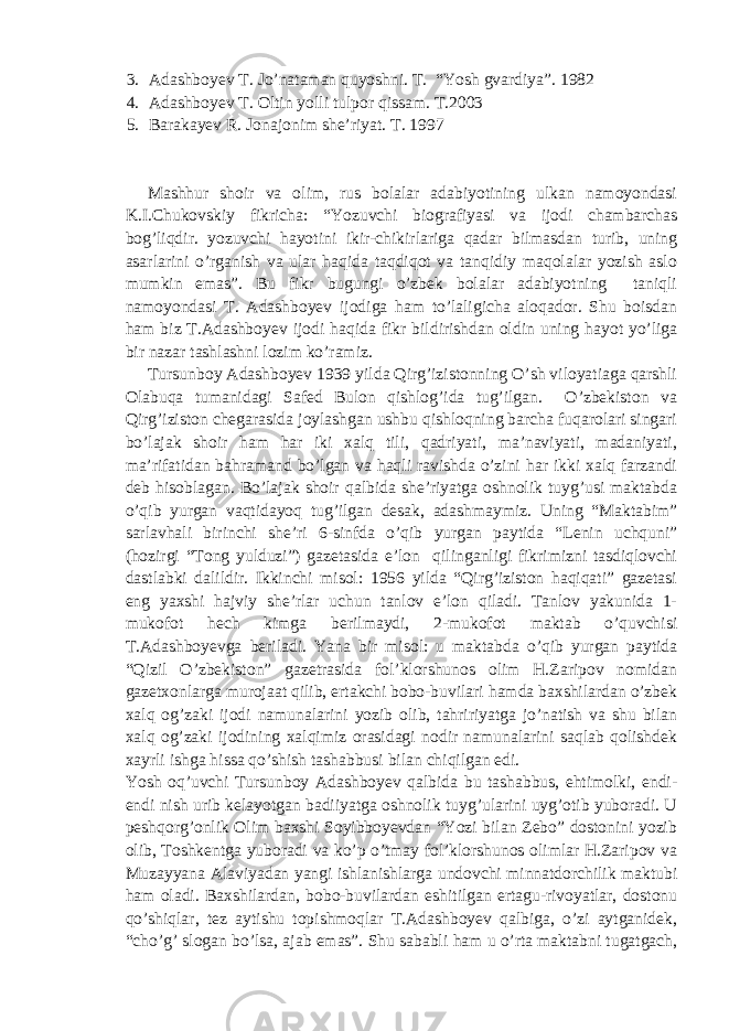 3. Adashboyev T. Jo’nataman quyoshni. T. “Yosh gvardiya”. 1982 4. Adashboyev T. Oltin yolli tulpor qissam. T.2003 5. Barakayev R. Jonajonim she’riyat. T. 1997 Mashhur shoir va olim, rus bolalar adabiyotining ulkan namoyondasi K.I.Chukovskiy fikricha: “Yozuvchi biografiyasi va ijodi chambarchas bog’liqdir. yozuvchi hayotini ikir-chikirlariga qadar bilmasdan turib, uning asarlarini o’rganish va ular haqida taqdiqot va tanqidiy maqolalar yozish aslo mumkin emas”. Bu fikr bugungi o’zbek bolalar adabiyotning taniqli namoyondasi T. Adashboyev ijodiga ham to’laligicha aloqador. Shu boisdan ham biz T.Adashboyev ijodi haqida fikr bildirishdan oldin uning hayot yo’liga bir nazar tashlashni lozim ko’ramiz. Tursunboy Adashboyev 1939 yilda Qirg’izistonning O’sh viloyatiaga qarshli Olabuqa tumanidagi Safed Bulon qishlog’ida tug’ilgan. O’zbekiston va Qirg’iziston chegarasida joylashgan ushbu qishloqning barcha fuqarolari singari bo’lajak shoir ham har iki xalq tili, qadriyati, ma’naviyati, madaniyati, ma’rifatidan bahramand bo’lgan va haqli ravishda o’zini har ikki xalq farzandi deb hisoblagan. Bo’lajak shoir qalbida she’riyatga oshnolik tuyg’usi maktabda o’qib yurgan vaqtidayoq tug’ilgan desak, adashmaymiz. Uning “Maktabim” sarlavhali birinchi she’ri 6-sinfda o’qib yurgan paytida “Lenin uchquni” (hozirgi “Tong yulduzi”) gazetasida e’lon qilinganligi fikrimizni tasdiqlovchi dastlabki dalildir. Ikkinchi misol: 1956 yilda “Qirg’iziston haqiqati” gazetasi eng yaxshi hajviy she’rlar uchun tanlov e’lon qiladi. Tanlov yakunida 1- mukofot hech kimga berilmaydi, 2-mukofot maktab o’quvchisi T.Adashboyevga beriladi. Yana bir misol: u maktabda o’qib yurgan paytida “Qizil O’zbekiston” gazetrasida fol’klorshunos olim H.Zaripov nomidan gazetxonlarga murojaat qilib, ertakchi bobo-buvilari hamda baxshilardan o’zbek xalq og’zaki ijodi namunalarini yozib olib, tahririyatga jo’natish va shu bilan xalq og’zaki ijodining xalqimiz orasidagi nodir namunalarini saqlab qolishdek xayrli ishga hissa qo’shish tashabbusi bilan chiqilgan edi. Yosh oq’uvchi Tursunboy Adashboyev qalbida bu tashabbus, ehtimolki, endi- endi nish urib kelayotgan badiiyatga oshnolik tuyg’ularini uyg’otib yuboradi. U peshqorg’onlik Olim baxshi Soyibboyevdan “Yozi bilan Zebo” dostonini yozib olib, Toshkentga yuboradi va ko’p o’tmay fol’klorshunos olimlar H.Zaripov va Muzayyana Alaviyadan yangi ishlanishlarga undovchi minnatdorchilik maktubi ham oladi. Baxshilardan, bobo-buvilardan eshitilgan ertagu-rivoyatlar, dostonu qo’shiqlar, tez aytishu topishmoqlar T.Adashboyev qalbiga, o’zi aytganidek, “cho’g’ slogan bo’lsa, ajab emas”. Shu sababli ham u o’rta maktabni tugatgach, 