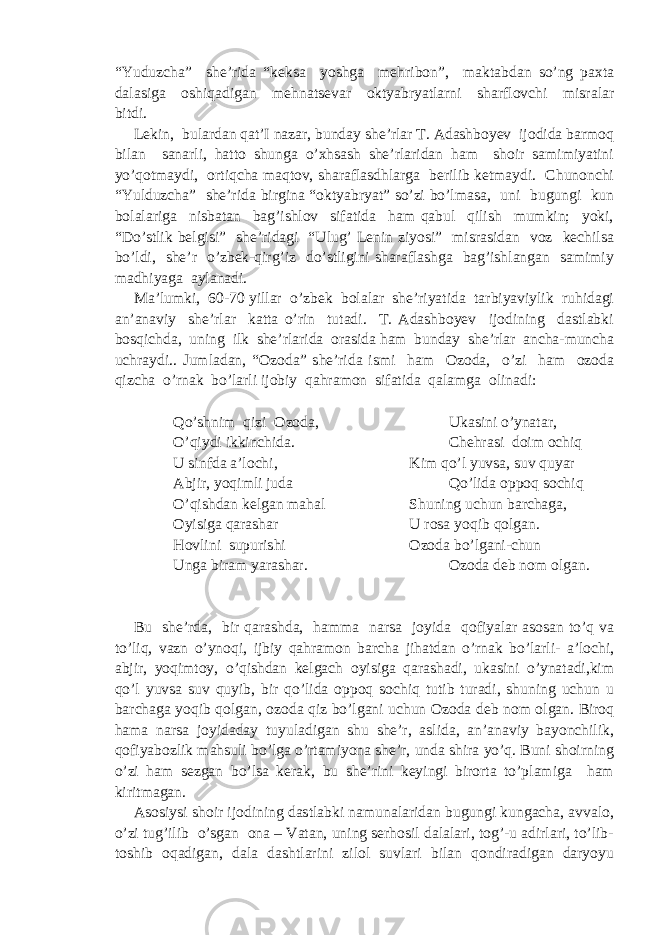 “Yuduzcha” she’rida “keksa yoshga mehribon”, maktabdan so’ng paxta dalasiga oshiqadigan mehnatsevar oktyabryatlarni sharflovchi misralar bitdi. Lekin, bulardan qat’I nazar, bunday she’rlar T. Adashboyev ijodida barmoq bilan sanarli, hatto shunga o’xhsash she’rlaridan ham shoir samimiyatini yo’qotmaydi, ortiqcha maqtov, sharaflasdhlarga berilib ketmaydi. Chunonchi “Yulduzcha” she’rida birgina “oktyabryat” so’zi bo’lmasa, uni bugungi kun bolalariga nisbatan bag’ishlov sifatida ham qabul qilish mumkin; yoki, “Do’stlik belgisi” she’ridagi “Ulug’ Lenin ziyosi” misrasidan voz kechilsa bo’ldi, she’r o’zbek-qirg’iz do’stligini sharaflashga bag’ishlangan samimiy madhiyaga aylanadi. Ma’lumki, 60-70 yillar o’zbek bolalar she’riyatida tarbiyaviylik ruhidagi an’anaviy she’rlar katta o’rin tutadi. T. Adashboyev ijodining dastlabki bosqichda, uning ilk she’rlarida orasida ham bunday she’rlar ancha-muncha uchraydi.. Jumladan, “Ozoda” she’rida ismi ham Ozoda, o’zi ham ozoda qizcha o’rnak bo’larli ijobiy qahramon sifatida qalamga olinadi: Qo’shnim qizi Ozoda, Ukasini o’ynatar, O’qiydi ikkinchida. Chehrasi doim ochiq U sinfda a’lochi, Kim qo’l yuvsa, suv quyar Abjir, yoqimli juda Qo’lida oppoq sochiq O’qishdan kelgan mahal Shuning uchun barchaga, Oyisiga qarashar U rosa yoqib qolgan. Hovlini supurishi Ozoda bo’lgani-chun Unga biram yarashar. Ozoda deb nom olgan. Bu she’rda, bir qarashda, hamma narsa joyida qofiyalar asosan to’q va to’liq, vazn o’ynoqi, ijbiy qahramon barcha jihatdan o’rnak bo’larli- a’lochi, abjir, yoqimtoy, o’qishdan kelgach oyisiga qarashadi, ukasini o’ynatadi,kim qo’l yuvsa suv quyib, bir qo’lida oppoq sochiq tutib turadi, shuning uchun u barchaga yoqib qolgan, ozoda qiz bo’lgani uchun Ozoda deb nom olgan. Biroq hama narsa joyidaday tuyuladigan shu she’r, aslida, an’anaviy bayonchilik, qofiyabozlik mahsuli bo’lga o’rtamiyona she’r, unda shira yo’q. Buni shoirning o’zi ham sezgan bo’lsa kerak, bu she’rini keyingi birorta to’plamiga ham kiritmagan. Asosiysi shoir ijodining dastlabki namunalaridan bugungi kungacha, avvalo, o’zi tug’ilib o’sgan ona – Vatan, uning serhosil dalalari, tog’-u adirlari, to’lib- toshib oqadigan, dala dashtlarini zilol suvlari bilan qondiradigan daryoyu 