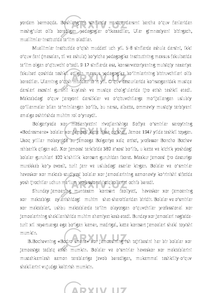 yordam bermoqda. Boshlang’ich sinflarda musiqa darsrni barcha o’quv fanlaridan mashg’ulot olib boradigan pedagoglar o’tkazadilar, Ular gimnaziyani bitirgach, muallimlar institutida ta’lim oladilar. Muallimlar institutida o’qish muddati uch yil. 5-8 sinflarda ashula darsini, ikki o’quv fani (masalan, til va ashula) bo’yicha pedagogika institutining maxsus fakultetida ta’lim olgan o’qituvchi o’tadi. 9-12 sinflarda esa, konservatoriyaning muisiqiy nazariya fakulteti qoshida tashkil etilgan maxsus pedagogika bo’limlarining bitiruvchilari olib boradilar. Ularning o’qish muddati to’rt yil. O’quv dasturlarida ko’rsatganidek musiqa darslari asosini guruhli kuylash va musiqa cholg’ularida ijro etish tashkil etadi. Maktabdagi o’quv jarayoni darsliklar va o’qituvchilarga mo’ljallangan uslubiy qo’llanmalar bilan ta’minlangan bo’lib, bu narsa, albatta, ommaviy musiqiy tarbiyani amalga oshirishda muhim rol o’ynaydi. Bolgariyada xor madaniyatini rivojlanishiga Sofiya o’smirlar saroyining «Bodrasmena» bolalar xor jamoasi katta hissa qo’shdi. Jamoa 1947 yilda tashkil topgan. Uzoq yi l l ar mobaynida bu jamoaga Bolgariya xalq artisti, professor Boncho Bochev rahbarlik qilgan edi. Xor jamoasi tarkibida 380 a’zosi bo’ lib, u katta va kichik yoshdagi bolalar guruhlari 100 k i s h i l i k kontsert guruhidan iborat. Mazkur jamoasi ijro dasturiga murakkab ko’p ovozli, turli janr va uslubdagi asarlar kirgan. Bolalar va o’smirlar havaskor xor maktab-studiyasi bolalar xor jamoalarining zamonaviy ko’rinishi sifatida yosh ijrochilar uchun ma’lum professional istiqbollarini ochib beradi. Shunday jamoaning muntazam kontsert faoliyati, havaskor xor -jamoaning xor maktabiga aylanishidagi muhim shat-sharoitlaridan biridir. Bolalar va o’smirlar xor maktablari, ushbu maktablarda ta’lim olayotgan o’quvchilar professional xor jamoalarining shakllanishida muhim ahamiyat kasb etadi. Bunday xor jamoalari negizida- turli xil repertuarga ega bo’lgan kamer, madrigal, katta kontsert jamoalari shakl topishi mumkin. B.Bochevning «Bodro smena» xor jamoasining ish tajribasini har bir bolalar xor jamoasiga tadbiq etish mumkin. Bolalar va o’smirlar havaskor xor maktablarini mustahkamlash zamon tarablariga javob beradigan, mukammal tashkiliy-o’quv shakllarini vujudga keltirish mumkin. 