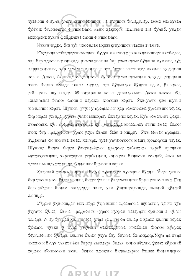 кузатиш етарли, улар яхши ёзишни, гапиришни биладилар, аммо материал бўйича билимлари етишмайди, яъни ҳақиқий таълимга эга бўлиб, ундан моҳирона эркин фойдалана олиш етишмайди. Иккинчидан, биз к ў п томонлама қизиқтиришни тавсия этамиз. Юқорида исботлаганимиздек, бутун инсоният ривожланишига нисбатан, ҳар бир одамнинг алоҳида ривожланиши бир томонлама бўлиши мумкин, кўп қирралиликни, ҳар томонламаликни эса бутун инсоният ичидан қидириш керак. Аммо, бизнинг мақсадимиз бу бир томонламалик ҳақида гапириш эмас. Бирор соҳада юксак ютуққа эга бўлмоқчи бўлган одам, ўз кучи, ғайратини шу соҳага йўналтириши керак демоқчимиз. Аммо ҳамма кўп томонлама билим олишга ҳаракат қилиши керак. Ўқитувчи ҳам шунга интилиши керак. Шунинг учун у предметни ҳар томонлама ўрганиши керак, бир нарса устида турли-туман машқлар бажариш керак. Кўп томонлик фақат хиллилик, кўп предметлилик ва кўп миқдорда мисоллар ечиш эмас, балки аниқ бир предметни турли усул билан баён этишдир. Ўқитаётган предмет ёрдамида онгнигина эмас, хотира, кузатувчанликни машқ қилдириш керак. Шунинг билан бирга ўқитилаётган предмет табиатига қараб иродани мустаҳкамлаш, характерни тарбиялаш, олинган билимни амалий, ёзма ва оғзаки машғулотларда қўллашни ўрганиш керак. Ҳақиқий таълим одамни бутун вужудига ҳукмрон бўлди. Ўнта фанни бир томонлама ўргангандан, битта фанни ўн томонлама ўрганган маъқул. Гап берилаётган билим миқдорда эмас, уни ўзлаштиришда, амалий қўллай олишда. Уйдаги ўқитишдан мактабда ўқитишни афзаллига шундаки, қанча кўп ўқувчи бўлса, битта предметни турли нуқтаи назардан ёритишга тўғри келади. Агар бундай қилинмаса, уйда таълим олганларга ҳавас қилиш керак бўлади, чунки у ерда умумий мактабдагига нисбатан билим кўпроқ берилаётган бўлади. Билим билан уқув бир бирига боғлиқдир.Уқув деганда инсонни бутун танаси ёки бирор аъзолари билан қилинаётган, фақат кўриниб турган кўникмани эмас, балки олинган билимларни бошқа билимларни 