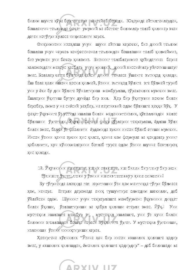 билим шунга кўра борган сари кенгайи б боради . Юқорида айтилганлардан, бошланғич таълимда фақат умумий ва абстакт билим лар талаб қили нар экан деган нотўғри хулоса чиқмаслиги керак. Фикримизни изо ҳ лаш учун шуни айтиш керакки , биз диний таълим бошлаш учун черков конфес сионал таълимдан бошлашни талаб қилмаймиз, биз умуман уни бекор қиламиз. Бизнинг талабларимиз қуйидагича: барча келажакдаги махсус касблар учун миллий, диний хиссиётлар уйғотиш шарт эмас. Болалар катта бўлганда қайси динни танласа ўшанга эътиқод қилади. Ёш бола ҳали ишонч ҳ осил қилмай , ўзини эътиқод йўлига эга бўлмай туриб уни у ёки бу дин йўлига йўналтириш мажбурлаш, зўравонлик мумкин эмас. Ёшларни ўқитиш бутун дунёда бир хил. Ҳ ар бир ўқитувчи хоким билан баробар, аммо у на сиёсий ра ҳ бар, на партиявий одам бўлишга ҳ аққи йўқ. У фақат ўқувчига ўз устида ишлаш билан маданиятсизлик, қўполликдан халос бўлишни ўргатади. Ўқувчи б егона фикр сўзларни такрорлаш, ёдлаш йўли билан эмас , балки ўз фаолияти ёрдамида эркин инсон бўлиб етиши мумкин. Инсон ўзини қанча эркин ҳ ис қилса, қанча кам формула ва қоидалар унинг қобил и яти , куч кўникмаларини боғлаб турса одам ўзини шунча бахтлироқ ҳ ис қилади. 12. Ў қувчини иш лашга , ишни севишга , иш билан бир тану бир жон бўлишга ўргат , токи у ўзини ишсиз тасаввур қила олмасин ! Бу тўғрисида ало ҳ ида гап юритишни ўзи ҳам мантиққа тўғри бўлмаса ҳам, начора. Етарли даражада аниқ тушунтира олмадим шекилли, деб ўйлайсан одам. Шунинг учун такрорлашга мажбурман: ўқувчини диққат билан ўқиши , ўзлаштириши ва қабул қилиши етарли эмас. Йўқ.! Уни мустақил ишлашга мажбур эт, мустақил ишлашга, уни ўз кучи билан билимни эгаллашдан бошқа чораси йўқлигига ўргат. У мустақил ўрганиши, изланиши ўзини чиниқтириши керак. Ҳозир гача кўпчилик “Ў зича ҳ еч бир инсон яхшилик қилишга қодир эмас, у яхшилик қилишдан, ёмонлик қилишга қодирдир ” – деб билишади ва 