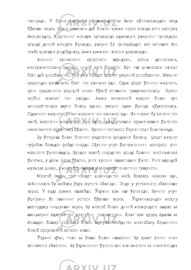 гапиради. У барча аҳмоқона оғишлардан ва ёмон кўникмалардан озод бўлиши керак. Б арча яхшилик деб билган ҳамма нарса аслида усти ялтироқ ёмонликдир. Ҳ а фтанинг маълум кунларида одамларга уларнинг гуно ҳ лари ҳ ақида диний маъруза ўқилади, уларни б у гуно ҳ лардан воз кечишга ёки товба қилишга ундайдилар, аммо ҳаммаси эскича қолаверади. Бизни нг кунимизни хусусияти шунд а к и, ҳозир дангасалик, маъсулиятсизлик одатдан чиқиб кета боряпти. Ҳ еч иш қилмаслик илгари бахт деб ҳ исобланган, бир умр ибодат қилган ру ҳ оний ҳ исобланган. Ме ҳ нат орқасидан эришилган бахт тан олинмас эди. О дам фақат ўзининг ме ҳ нати , кучи орқалигина ҳ ақиқий инсон бўлиб етишини тушунмаганлар. Эркин касбни жамоат тан оларди . А ммо жисмоний ме ҳ нат билан кун кечираётганлар шуни билар эдики, уларни одам ўрнида кўрмаганлар. Одамнинг ме ҳ нати, унинг мо ҳ ияти тан олинмас эди. Ва ни ҳ оят бу хатони тан олиб, ме ҳ натни мо ҳ иятини тан олган, ме ҳ наткашни ҳ урматлашга ўргатган замонамизга офаринлар бўлсин. Бунинг натижаси борган сари билинмоқда. Бу ўзгариш билан бизнинг педагогик қоидамиз боғлиқ: фақат ме ҳ нат туфайли боладан фойда чиқади. Шунинг учун ўқитувчининг вазифаси уни ме ҳ натга ўргатишдир. Бундан келиб чиқадиган қоида болани пассивликка ўргатма, у доим фаол бўлсин, унга кучини ишлатишни ўргат. Унга шундай муом а ла қилки , у мактабга ишлаш учун келаётганлигини тушунсин. Мактаб олдин тоат-ибодат қилинадиган жо й , болалар черкови эди , кейин чалик бу жойлар ўқув юртига айланди. Энди у устахонага айланиши керак. У ерда ҳамма ишлайди. Ўқувчи ҳам иш ўрганади. Бунинг учун ўқитувчи ўз ишининг устаси бўлиши керак. Ўқувчиларидан мо ҳ ир шогирдлар чиқариши керак. Бу мактаб билан диний мазмундаги ашула ва шеърларни ё д латаётган мактабни солиштирчи. Ҳ али ҳам қуруқ ёдлаш ва ёзишдан бош қ а нарсалар билан шуғулланмайдиган мактаблар борлигини билиб афсусланиб кетасан киши. Ўқувчи қўли, тили ва боши билан ишласин ! Бу ҳ олат унинг ички эхтиёжига айлансин. Бу ўқувчининг ўрнига ҳ еч ким емагани ва ичмаганидек 