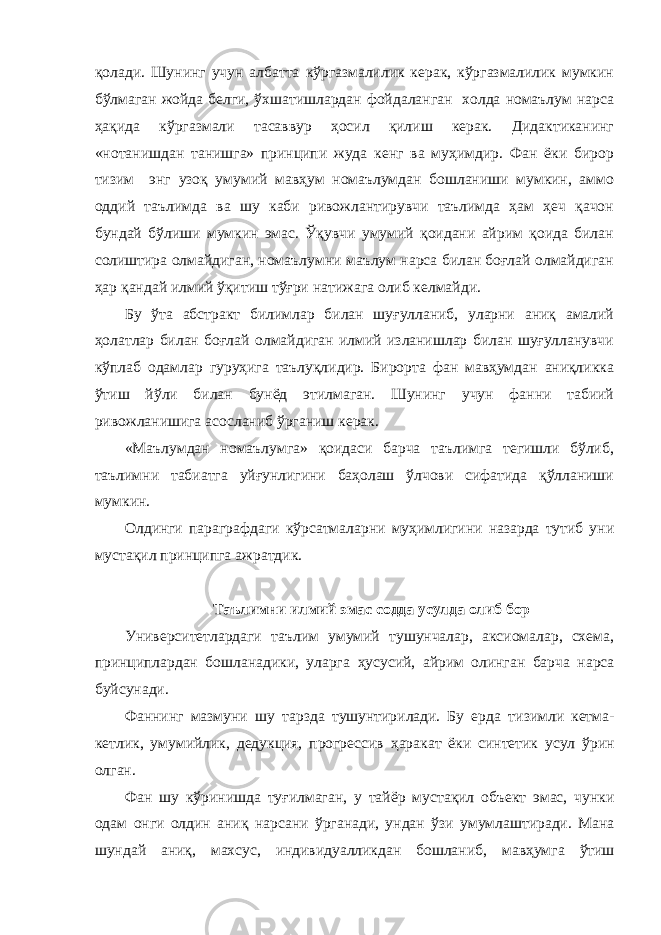 қолади. Шунинг учун албатта кўргазмалилик керак, кўргазмалилик мумкин бўлмаган жойда белги, ўхшатишлардан фойдаланган холда номаълум нарса ҳақида кўргазмали тасаввур ҳосил қилиш керак. Дидактиканинг «нотанишдан танишга» принципи жуда кенг ва муҳимдир. Фан ёки бирор тизим энг узоқ умумий мавҳум номаълумдан бошланиши мумкин, аммо оддий таълимда ва шу каби ривожлантирувчи таълимда ҳам ҳеч қачон бундай бўлиши мумкин эмас. Ўқувчи умумий қоидани айрим қоида билан солиштира олмайдиган, номаълумни маълум нарса билан боғлай олмайдиган ҳар қандай илмий ўқитиш тўғри натижага олиб келмайди. Бу ўта абстракт билимлар билан шуғулланиб, уларни аниқ амалий ҳолатлар билан боғлай олмайдиган илмий изланишлар билан шуғулланувчи кўплаб одамлар гуруҳига таълуқлидир. Бирорта фан мавҳумдан аниқликка ўтиш йўли билан бунёд этилмаган. Шунинг учун фанни табиий ривожланишига асосланиб ўрганиш керак. «Маълумдан номаълумга» қоидаси барча таълимга тегишли бўлиб, таълимни табиатга уйғунлигини баҳолаш ўлчови сифатида қўлланиши мумкин. Олдинги параграфдаги кўрсатмаларни муҳимлигини назарда тутиб уни мустақил принципга ажратдик. Таълимни илмий эмас содда усулда олиб бор Университетлардаги таълим умумий тушунчалар, аксиомалар, схема, принциплардан бошланадики, уларга ҳусусий, айрим олинган барча нарса буйсунади. Фаннинг мазмуни шу тар з да тушунтирилади. Бу ерда тизимли кетма- кетлик, умумийлик, дедукция, прогрессив ҳ аракат ёки синтетик усул ў рин олган. Фан шу к ў ринишда ту ғ илмаган, у тай ё р муста қ ил объект эмас, чунки одам онги олдин ани қ нарсани ў рганади, ундан ў зи умумлаштиради. Мана шундай ани қ , махсус , индивидуалликдан бошла ни б , мав ҳ умга ў тиш 