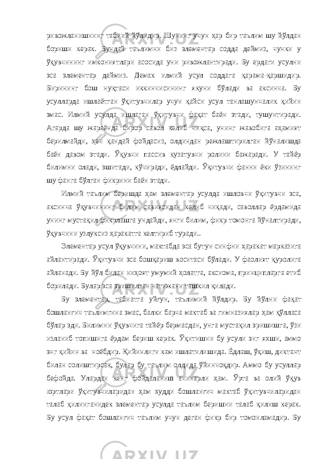 ривожланишни нг табиий й ў ли дир . Шунинг учун ҳ ар бир таълим шу й ў лдан бориши керак. Бундай таълимни биз элементар со д да деймиз, чунки у ўқ увчининг имкония т лари асос ида уни ривожлантиради . Бу ердаги усул ни эса элементар деймиз. Демак илмий усул содд а га қ арама- қ арши дир . Бирининг бош ну қ таси иккинчисининг якуни б ў лади ва аксинча. Бу усулларда ишлаётган ўқ итувчи лар учун қ айси усул танлашунчалик қийин эмас. Илмий усулда ишлага н ўқ итувчи фа қ ат баён этади, тушунтиради. Агарда шу жараёнда бирор савол келиб чи қ са, унинг жавобига а ҳ амият берилмайди, ҳ еч қ андай фойдасиз , олдиндан режлаштирилган й ў налишда баён давом этади. Ўқ увчи пассив кузатувчи ролини бажаради. У тайёр билимни олади, эшитади, кўчиради, ёдлайди. Ўқитувчи фанни ёки ўзининг шу фанга бўлган фикрини баён этади. Илмий таълим беришда ҳам элементар усулда ишловчи ўқитувчи эса, аксинча ўқувчининг билим савиясидан келиб чиқади, саволлар ёрдамида унинг мустақил фикрлашга ундайди, янги билим, фикр томонга йўналтиради, ўқувчини узлуксиз ҳаракатга келтириб туради.. Элементар усул ўқ увчини , мактабда эса бутун синфни ҳ аракат марказига айлантиради. Ўқ итувчи эса бош қ ариш воситаси б ў лади. У фаолият қ уролига айланади. Бу й ў л билан ни ҳ оят умумий ҳолатга, аксиома, принципларга етиб борилади . Б улар эса эришилган натижа ни ташкил қ илади. Бу элементар, таби атга уйғун , таълим ий й ў л дир . Бу й ў л ни фа қ ат бошлан ғ ич таълимгина эмас, балки барча мактаб ва гимназиялар ҳам қўлласа б ў лар эди. Билимни ўқ увчига тайёр бермасдан, унга муста қ ил эришишга, ў зи изланиб топишига ёрдам бериш керак. Ўқ итишни бу усули энг яхши, аммо энг қ ийин ва ноёбдир. Қийинлиги кам ишлатилишида. Ёдлаш, ўқиш, диктант билан солиштирсак, булар бу таълим олдида ўйинчоқдир. Аммо бу усуллар бефойда. Улардан кенг фойдаланиш ачинарли ҳам. Ўрта ва олий ўқув юртлари ўқитувчиларидан ҳам худди бошланғич мактаб ўқитувчиларидан талаб қилинганидек элементар усулда таълим беришни талаб қилиш керак. Бу усул фақат бошланғич таълим учун деган фикр бир томонламадир. Бу 