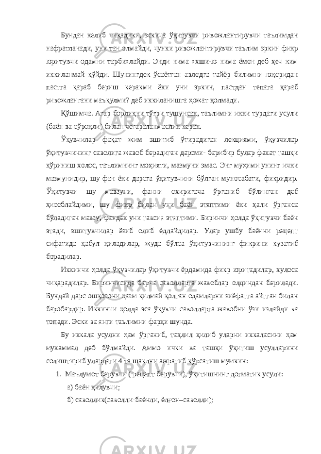 Бундан келиб чиқадики, эскича ўқитувчи ривожлантирувчи таълимдан нафратланади, уни тан олмайди, чунки ривожлантирувчи таълим эркин фикр юритувчи одамни тарбиялайди. Энди нима яхши-ю нима ёмон деб ҳеч ким иккиланмай қўйди. Шунингдек ўсаётган авлодга тайёр билимни юқоридан пастга қараб бериш керакми ёки уни эркин, пастдан тепага қараб ривожлангани маъқулми? деб иккиланишга ҳожат қолмади. Қўшимча. Агар борлиқни тўғри тушунсак, таълимни икки турдаги усули (баён ва сўроқли) билан чегараланмаслик керак. Ўқувчилар фақат жим эшитиб ўтирадиган лекциями, ўқувчилар ўқитувчининг саволига жавоб берадиган дарсми- барибир булар факат ташқи кўриниш холос, таълимнинг моҳияти, мазмуни эмас. Энг муҳими унинг ички мазмунидир, шу фан ёки дарсга ўқитувчини бўлган муносабати, фикридир. Ўқитувчи шу мавзуни, фанни охиригача ўрганиб бўлинган деб ҳисоблайдими, шу фикр билан уни баён этяптими ёки ҳали ўрганса бўладиган мавзу, фандек уни тавсия этяптими. Биринчи ҳолда ўқитувчи баён этади, эшитувчилар ёзиб олиб ёдлайдилар. Улар ушбу баённи рецепт сифатида қабул қиладилар, жуда бўлса ўқитувчининг фикрини кузатиб борадилар. Иккинчи ҳолда ўқувчилар ўқитувчи ёрдамида фикр юритадилар, хулоса чиқарадилар. Биринчисида барча саволларга жавоблар олдиндан берилади. Бундай дарс ошқозони ҳазм қилмай қолган одамларни зиёфатга айтган билан баробардир. Иккинчи ҳолда эса ўқувчи саволларга жавобни ўзи излайди ва топади. Эски ва янги таълимни фарқи шунда. Бу иккала усулни ҳам ўрганиб, таҳлил қилиб уларни иккаласини ҳам мукаммал деб бўлмайди. Аммо ички ва ташқи ўқитиш усулларини солиштириб улардаги 4 та шаклни ажратиб кўрсатиш мумкин: 1. Маълумот берувчи ( рецепт берувчи), ўқитишнинг догматик усули: а) баён қилувчи; б) саволлик (саволли-баёнли, ёлғон–саволли); 