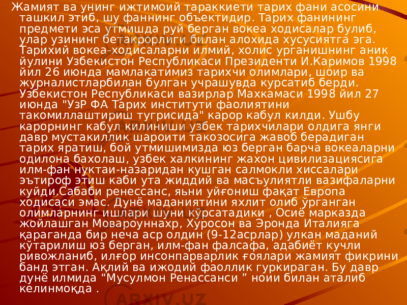  Жамият ва унинг ижтимоий тараккиети тарих фани асосини ташкил этиб, шу фаннинг объектидир. Тарих фанининг предмети эса утмишда руй берган вокеа ходисалар булиб, улар узининг бетакрорлиги билан алохида хусусиятга эга. Тарихий вокеа-ходисаларни илмий, холис урганишнинг аник йулини Узбекистон Республикаси Президенти И.Каримов 1998 йил 26 июнда мамлакатимиз тарихчи олимлари, шоир ва журналистларбилан булган учрашувда курсатиб берди. Узбекистон Республикаси вазирлар Махкамаси 1998 йил 27 июнда &#34;УзР ФА Тарих институти фаолиятини такомиллаштириш тугрисида&#34; карор кабул килди. Ушбу карорнинг кабул килиниши узбек тарихчилари олдига янги давр мустакиллик шароити такозосига жавоб берадиган тарих яратиш, бой утмишимизда юз берган барча вокеаларни одилона бахолаш, узбек халкининг жахон цивилизациясига илм-фан нуктаи-назаридан кушган салмокли хиссалари эътироф этиш каби ута жиддий ва масъулиятли вазифаларни куйди.Сабаби ренессанс, яьни уйғониш фақат Европа ходисаси эмас. Дунё маданиятини яхлит олиб ўрганган олимларнинг ишлари шуни кўрсатадики , Осиё марказда жойлашган Мовароуннахр, Хуросон ва Эронда Италияга қараганда бир неча аср олдин (9-12асрлар) улкан маданий кўтарилиш юз берган, илм-фан фалсафа, адабиёт кучли ривожланиб, илғор инсонпарварлик ғоялари жамият фикрини банд этган. Ақлий ва ижодий фаоллик гуркираган. Бу давр дунё илмида “Мусулмон Ренассанси ” ноии билан аталиб келинмоқда . 