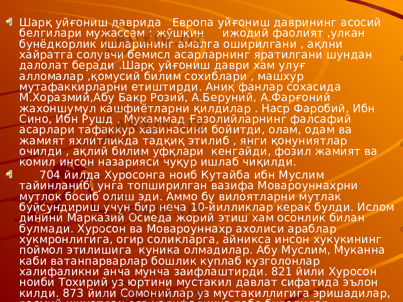 Шарқ уйғониш даврида Европа уйғониш даврининг асосий белгилари мужассам : жўшқин ижодий фаолият ,улкан бунёдкорлик ишларининг амалга оширилгани , ақлни хайратга солувчи бемисл асарларнинг яратилгани шундан далолат беради .Шарқ уйғониш даври хам улуғ алломалар ,қомусий билим сохиблари , машхур мутафаккирларни етиштирди. Аниқ фанлар сохасида М.Хоразмий,Абу Бакр Розий, А.Беруний, А.Фарғоний жахоншумул кашфиётларни қилдилар . Наср Фаробий, Ибн Сино, Ибн Рушд , Мухаммад Ғазолийларнинг фалсафий асарлари тафаккур хазинасини бойитди, олам, одам ва жамият яхлитликда тадқиқ этилиб , янги қонуниятлар очилди , ақлий билим уфқлари кенгайди, фозил жамият ва комил инсон назарияси чуқур ишлаб чиқилди. 704 йилда Хуросонга ноиб Кутайба ибн Муслим тайинланиб, унга топширилган вазифа Мовароуннахрни мутлок босиб олиш эди. Аммо бу вилоятларни мутлак буйсундириш учун бир неча 10-йилликлар керак булди. Ислом динини Марказий Осиеда жорий этиш хам осонлик билан булмади. Хуросон ва Мовароуннахр ахолиси араблар хукмронлигига, огир соликларга, айникса инсон хукукининг поймол этилишига куника олмадилар. Абу Муслим, Муканна каби ватанпарварлар бошлик куплаб кузголонлар халифаликни анча мунча заифлаштирди. 821 йили Хуросон ноиби Тохирий уз юртини мустакил давлат сифатида эълон килди. 873 йили Сомонийлар уз мустакиллигига эришадилар, расмий жихатдан эса халифаликка тобе буладилар. 