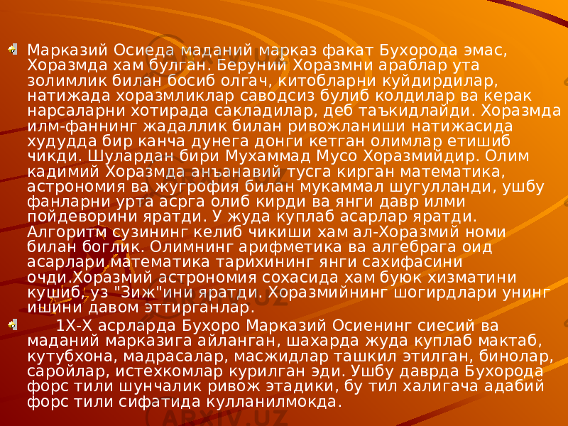Марказий Осиеда маданий марказ факат Бухорода эмас, Хоразмда хам булган. Беруний Хоразмни араблар ута золимлик билан босиб олгач, китобларни куйдирдилар, натижада хоразмликлар саводсиз булиб колдилар ва керак нарсаларни хотирада сакладилар, деб таъкидлайди. Хоразмда илм-фаннинг жадаллик билан ривожланиши натижасида худудда бир канча дунега донги кетган олимлар етишиб чикди. Шулардан бири Мухаммад Мусо Хоразмийдир. Олим кадимий Хоразмда анъанавий тусга кирган математика, астрономия ва жугрофия билан мукаммал шугулланди, ушбу фанларни урта асрга олиб кирди ва янги давр илми пойдеворини яратди. У жуда куплаб асарлар яратди. Алгоритм сузининг келиб чикиши хам ал-Хоразмий номи билан боглик. Олимнинг арифметика ва алгебрага оид асарлари математика тарихининг янги сахифасини очди.Хоразмий астрономия сохасида хам буюк хизматини кушиб, уз &#34;Зиж&#34;ини яратди. Хоразмийнинг шогирдлари унинг ишини давом эттирганлар. 1Х-Х асрларда Бухоро Марказий Осиенинг сиесий ва маданий марказига айланган, шахарда жуда куплаб мактаб, кутубхона, мадрасалар, масжидлар ташкил этилган, бинолар, саройлар, истехкомлар курилган эди. Ушбу даврда Бухорода форс тили шунчалик ривож этадики, бу тил халигача адабий форс тили сифатида кулланилмокда. 
