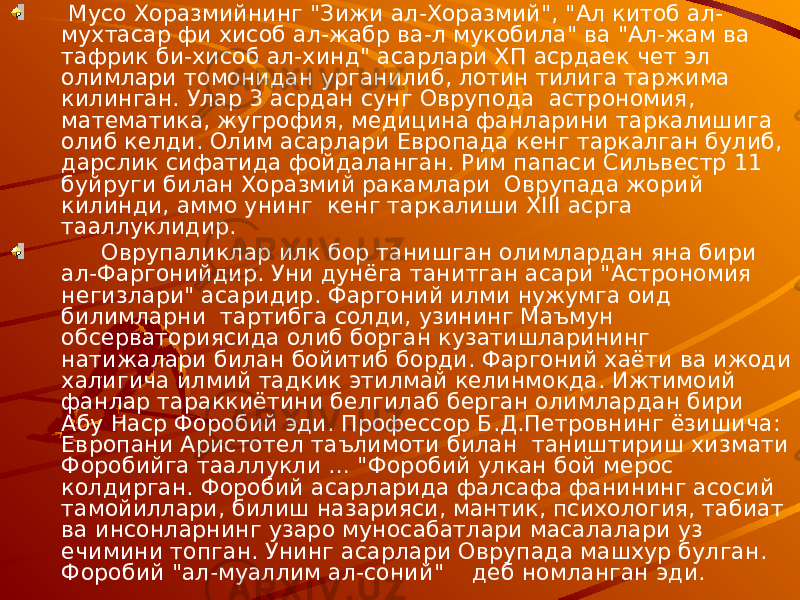  Мусо Хоразмийнинг &#34;Зижи ал-Хоразмий&#34;, &#34;Ал китоб ал- мухтасар фи хисоб ал-жабр ва-л мукобила&#34; ва &#34;Ал-жам ва тафрик би-хисоб ал-хинд&#34; асарлари ХП асрдаек чет эл олимлари томонидан урганилиб, лотин тилига таржима килинган. Улар 3 асрдан сунг Оврупода астрономия, математика, жугрофия, медицина фанларини таркалишига олиб келди. Олим асарлари Европада кенг таркалган булиб, дарслик сифатида фойдаланган. Рим папаси Сильвестр 11 буйруги билан Хоразмий ракамлари Оврупада жорий килинди, аммо унинг кенг таркалиши XIII асрга тааллуклидир. Оврупаликлар илк бор танишган олимлардан яна бири ал-Фаргонийдир. Уни дунёга танитган асари &#34;Астрономия негизлари&#34; асаридир. Фаргоний илми нужумга оид билимларни тартибга солди, узининг Маъмун обсерваториясида олиб борган кузатишларининг натижалари билан бойитиб борди. Фаргоний хаёти ва ижоди халигича илмий тадкик этилмай келинмокда. Ижтимоий фанлар тараккиётини белгилаб берган олимлардан бири Абу Наср Форобий эди. Профессор Б.Д.Петровнинг ёзишича: Европани Аристотел таълимоти билан таништириш хизмати Форобийга тааллукли … &#34;Форобий улкан бой мерос колдирган. Форобий асарларида фалсафа фанининг асосий тамойиллари, билиш назарияси, мантик, психология, табиат ва инсонларнинг узаро муносабатлари масалалари уз ечимини топган. Унинг асарлари Оврупада машхур булган. Форобий &#34;ал-муаллим ал-соний&#34; деб номланган эди. 