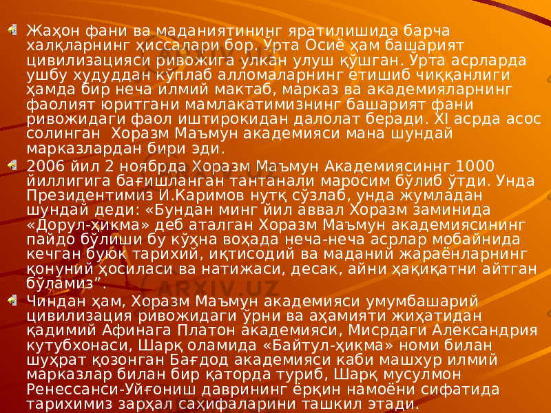 Жаҳон фани ва маданиятининг яратилишида барча халқларнинг ҳиссалари бор. Ўрта Осиё ҳам башарият цивилизацияси ривожига улкан улуш қўшган. Ўрта асрларда ушбу худуддан кўплаб алломаларнинг етишиб чиққанлиги ҳамда бир неча илмий мактаб, марказ ва академияларнинг фаолият юритгани мамлакатимизнинг башарият фани ривожидаги фаол иштирокидан далолат беради. XI асрда асос солинган Хоразм Маъмун академияси мана шундай марказлардан бири эди. 2006 йил 2 ноябрда Хоразм Маъмун Академиясиннг 1000 йиллигига бағишланган тантанали маросим бўлиб ўтди. Унда Президентимиз И.Каримов нутқ сўзлаб, унда жумладан шундай деди: «Бундан минг йил аввал Хоразм заминида «Дорул-ҳикма» деб аталган Хоразм Маъмун академиясининг пайдо бўлиши бу кўҳна воҳада неча-неча асрлар мобайнида кечган буюк тарихий, иқтисодий ва маданий жараёнларнинг қонуний ҳосиласи ва натижаси, десак, айни ҳақиқатни айтган бўламиз”. Чиндан ҳам, Хоразм Маъмун академияси умумбашарий цивилизация ривожидаги ўрни ва аҳамияти жиҳатидан қадимий Афинага Платон академияси, Мисрдаги Александрия кутубхонаси, Шарқ оламида «Байтул-ҳикма» номи билан шуҳрат қозонган Бағдод академияси каби машхур илмий марказлар билан бир қаторда туриб, Шарқ мусулмон Ренессанси-Уйғониш даврининг ёрқин намоёни сифатида тарихимиз зарҳал саҳифаларини ташкил этади. 