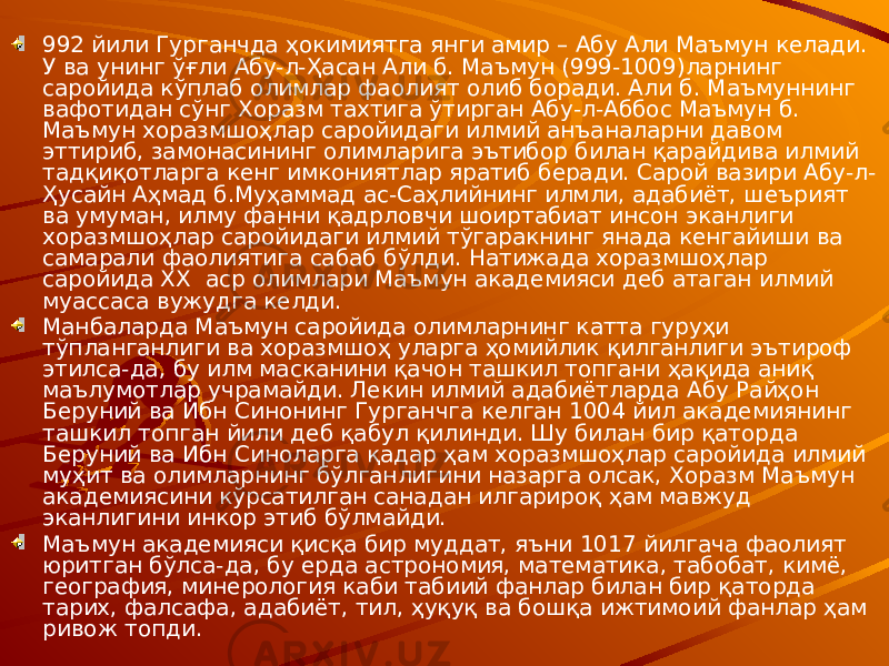 992 йили Гурганчда ҳокимиятга янги амир – Абу Али Маъмун келади. У ва унинг ўғли Абу-л-Ҳасан Али б. Маъмун (999-1009)ларнинг саройида кўплаб олимлар фаолият олиб боради. Али б. Маъмуннинг вафотидан сўнг Хоразм тахтига ўтирган Абу-л-Аббос Маъмун б. Маъмун хоразмшоҳлар саройидаги илмий анъаналарни давом эттириб, замонасининг олимларига эътибор билан қарайдива илмий тадқиқотларга кенг имкониятлар яратиб беради. Сарой вазири Абу-л- Ҳусайн Аҳмад б.Муҳаммад ас-Саҳлийнинг илмли, адабиёт, шеърият ва умуман, илму фанни қадрловчи шоиртабиат инсон эканлиги хоразмшоҳлар саройидаги илмий тўгаракнинг янада кенгайиши ва самарали фаолиятига сабаб бўлди. Натижада хоразмшоҳлар саройида XX аср олимлари Маъмун академияси деб атаган илмий муассаса вужудга келди. Манбаларда Маъмун саройида олимларнинг катта гуруҳи тўпланганлиги ва хоразмшоҳ уларга ҳомийлик қилганлиги эътироф этилса-да, бу илм масканини қачон ташкил топгани ҳақида аниқ маълумотлар учрамайди. Лекин илмий адабиётларда Абу Райҳон Беруний ва Ибн Синонинг Гурганчга келган 1004 йил академиянинг ташкил топган йили деб қабул қилинди. Шу билан бир қаторда Беруний ва Ибн Синоларга қадар ҳам хоразмшоҳлар саройида илмий муҳит ва олимларнинг бўлганлигини назарга олсак, Хоразм Маъмун академиясини кўрсатилган санадан илгарироқ ҳам мавжуд эканлигини инкор этиб бўлмайди. Маъмун академияси қисқа бир муддат, яъни 1017 йилгача фаолият юритган бўлса-да, бу ерда астрономия, математика, табобат, кимё, география, минерология каби табиий фанлар билан бир қаторда тарих, фалсафа, адабиёт, тил, ҳуқуқ ва бошқа ижтимоий фанлар ҳам ривож топди. 