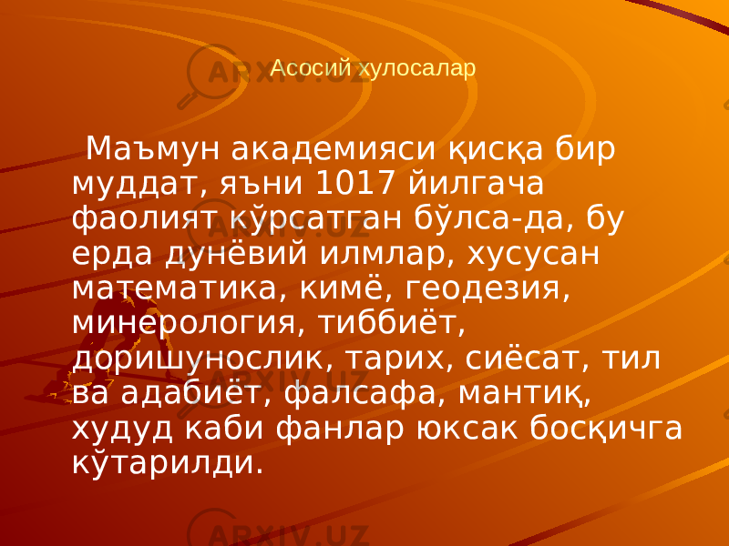 Асосий хулосалар Маъмун академияси қисқа бир муддат, яъни 1017 йилгача фаолият кўрсатган бўлса-да, бу ерда дунёвий илмлар, хусусан математика, кимё, геодезия, минерология, тиббиёт, доришунослик, тарих, сиёсат, тил ва адабиёт, фалсафа, мантиқ, худуд каби фанлар юксак босқичга кўтарилди. 