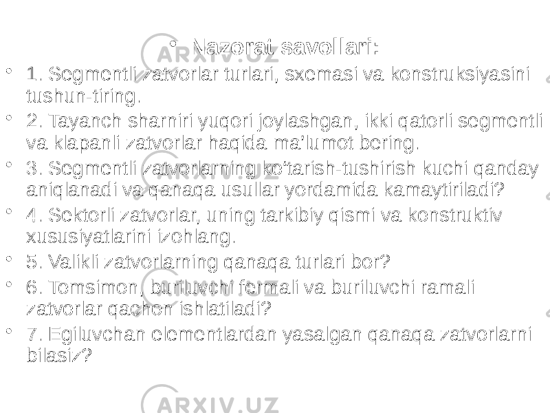 • Nazorat savollari: • 1. Segmentli zatvorlar turlari, sxemasi va konstruksiyasini tushun-tiring. • 2. Tayanch sharniri yuqori joylashgan, ikki qatorli segmentli va klapanli zatvorlar haqida ma’lumot bering. • 3. Segmentli zatvorlarning ko‘tarish-tushirish kuchi qanday aniqlanadi va qanaqa usullar yordamida kamaytiriladi? • 4. Sektorli zatvorlar, uning tarkibiy qismi va konstruktiv xususiyatlarini izohlang. • 5. Valikli zatvorlarning qanaqa turlari bor? • 6. Tomsimon, buriluvchi fermali va buriluvchi ramali zatvorlar qachon ishlatiladi? • 7. Egiluvchan elementlardan yasalgan qanaqa zatvorlarni bilasiz? 