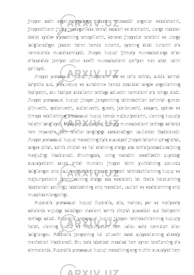 jinoyat sodir etgan shaxslarga nisbatan mutasaddi organlar vakolatlarini, jinoyatchilarni jinoiy javobgarlikka tortish asoslari va shartlarini, ularga nisbatan davlat ayblov siyosatining tamoyillarini, konkret jinoyatlar tarkibini va ularga belgilanadigan jazolar tizimi hamda turlarini, aybning shakl turlarini o‘z normalarida mustahkamlaydi. Jinoyat huquqi ijtimoiy munosabatlarga ta’sir o‘tkazishda jamiyat uchun xavfli munosabatlarni qat’iyan man etish uslini qo‘llaydi. Jinoyat protsessual huquqi jinoyatlarni tez va to‘la ochish, sudda ko‘rish bo‘yicha sud, prokuratura va surishtiruv hamda dastlabki tergov organlarining faoliyatini, shu faoliyat shakllarini tartibga soluvchi normalarni o‘z ichiga oladi. Jinoyat protsessual huquqi jinoyat jarayonining ishtirokchilari bo‘lmish gumon qilinuvchi, ayblanuvchi, sudlanuvchi, guvoh, jabrlanuvchi, ekspert, ayblov va himoya vakillarining protsessual huquq hamda majburiyatlarini, ularning huquqiy holatini belgilaydi. Mazkur huquq sohasi ijtimoiy munosabatlarni tartibga solishda ham imperativ, ham taraflar tengligiga asoslanadigan usullardan foydalanadi. Jinoyat protsessual huquqi metodining tipik xususiyati jinoyat ishlarini qo‘zg‘atish, tergov qilish, ko‘rib chiqish va hal etishning o‘ziga xos tartibi(protsedurasi)ning mavjudligi hisoblanadi. Shuningdek, uning metodini tavsiflovchi quyidagi xususiyatlarni sanab o‘tish mumkin: jinoyat ishini yuritishning qonunda belgilangan aniq usul va shartlari; jinoyat jarayoni ishtirokchilarining huquq va majburiyatlarini ta’minlashning o‘ziga xos vositalari; ish faktik holatlarining isbotlanishi zarurligi; isbotlashning aniq metodlari, usullari va vositalarining aniq mustahkamlanganligi. Fuqarolik protsessual huquqi fuqarolik, oila, mehnat, yer va moliyaviy sohalarda vujudga keladigan nizolarni ko‘rib chiqish yuzasidan sud faoliyatini tartibga soladi. Fuqarolik protsessual huquqi jarayon ishtirokchilarining huquqiy holati, ularning huquq va majburiyatlari ham ushbu soha normalari bilan belgilangan. Fuqarolik jarayoning hal qiluvchi asosi subyektlarning shaxsiy manfaatlari hisoblanadi. Shu bois isbotlash masalasi ham aynan taraflarning o‘z zimmalarida. Fuqarolik protsessual huquqi metodining eng muhim xususiyati ham 