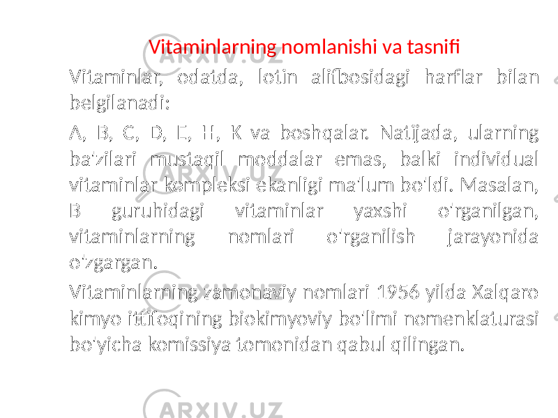  Vitaminlarning nomlanishi va tasnifi Vitaminlar, odatda, lotin alifbosidagi harflar bilan belgilanadi: A, B, C, D, E, H, K va boshqalar. Natijada, ularning ba&#39;zilari mustaqil moddalar emas, balki individual vitaminlar kompleksi ekanligi ma&#39;lum bo&#39;ldi. Masalan, B guruhidagi vitaminlar yaxshi o&#39;rganilgan, vitaminlarning nomlari o&#39;rganilish jarayonida o&#39;zgargan. Vitaminlarning zamonaviy nomlari 1956 yilda Xalqaro kimyo ittifoqining biokimyoviy bo&#39;limi nomenklaturasi bo&#39;yicha komissiya tomonidan qabul qilingan. 