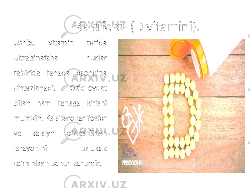 Kalsiferol (D vitamini). Ushbu vitamin terida ultrabinafsha nurlar ta’sirida tanada osongina sintezlanadi. Oziq-ovqat bilan ham tanaga kirishi mumkin. Kalsiferollar fosfor va kalsiyni o’zlashtirish jarayonini uzluksiz ta&#39;minlash uchun zarurdir. 