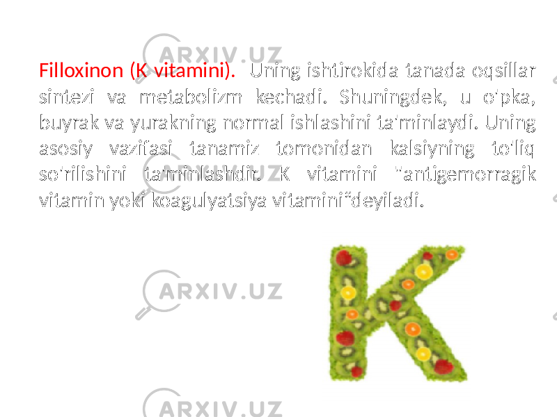  Filloxinon (K vitamini). Uning ishtirokida tanada oqsillar sintezi va metabolizm kechadi. Shuningdek, u o&#39;pka, buyrak va yurakning normal ishlashini ta&#39;minlaydi. Uning asosiy vazifasi tanamiz tomonidan kalsiyning to&#39;liq so&#39;rilishini ta&#39;minlashdir. K vitamini &#34;antigemorragik vitamin yoki koagulyatsiya vitamini“deyiladi. 